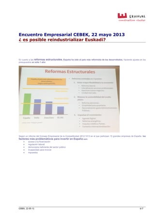 Encuentro Empresarial CEBEK, 22 mayo 2013
¿ es posible reindustrializar Euskadi?
En cuanto a las reformas estructurales, España ha sido el país más reformista de los desarrollados, haciendo ajustes en los
presupuestos en sólo 1 año:
Según un informe del Consejo Empresarial de la Competitividad 2012-1013 en el que participan 15 grandes empresas de España, los
factores más problemáticos para invertir en España son:
• acceso a la financiación
• regulación laboral
• democracia ineficiente del sector público
• incapacidad para innovar
• impuestos
CEBEK, 22-05-13 6/7
 