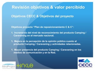 Revisión objetivos & valor percibidoObjetivos CECC & Objetivos del proyectoObjetivos proyecto “Plan de reposicionamiento C & C”: Incremento del nivel de reconocimiento del producto Camping / Caravaning en el mercado nacional. Mejora en la percepción de la opinión pública cuanto al producto Camping / Caravaning y actividades relacionadas. Mayor presencia del producto Camping / Caravaning en los medios de comunicación y en la Red.