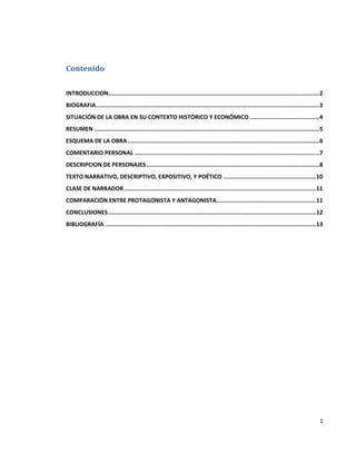 1
Contenido
INTRODUCCION.........................................................................................................................2
BIOGRAFIA................................................................................................................................3
SITUACIÓN DE LA OBRA EN SU CONTEXTO HISTÓRICO Y ECONÓMICO ........................................4
RESUMEN .................................................................................................................................5
ESQUEMA DE LA OBRA..............................................................................................................6
COMENTARIO PERSONAL ..........................................................................................................7
DESCRIPCION DE PERSONAJES...................................................................................................8
TEXTO NARRATIVO, DESCRIPTIVO, EXPOSITIVO, Y POÉTICO .....................................................10
CLASE DE NARRADOR..............................................................................................................11
COMPARACIÓN ENTRE PROTAGONISTA Y ANTAGONISTA.........................................................11
CONCLUSIONES.......................................................................................................................12
BIBLIOGRAFÍA .........................................................................................................................13
 