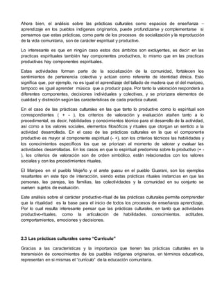 Ahora bien, el análisis sobre las prácticas culturales como espacios de enseñanza – 
aprendizaje en los pueblos indígenas originarios, puede profundizarse y complementarse si 
pensamos que estas prácticas, como parte de los procesos de socialización y la reproducción 
de la vida comunitaria, son de carácter espiritual y productivo. 
Lo interesante es que en ningún caso estos dos ámbitos son excluyentes, es decir: en las 
practicas espirituales también hay componentes productivos, lo mismo que en las practicas 
productivas hay componentes espirituales. 
Estas actividades forman parte de la socialización de la comunidad, fortalecen los 
sentimientos de pertenencia colectiva y actúan como referente de identidad étnica. Esto 
significa que, por ejemplo, no es igual el aprendizaje del tallado de madera que el del maripeo, 
tampoco es igual aprender música que a producir papa. Por tanto la valoración responderá a 
diferentes componentes, decisiones individuales y colectivas, y se priorizara elementos de 
cualidad y distinción según las características de cada practica cultural. 
En el caso de las prácticas culturales en las que tanto lo productivo como lo espiritual son 
correspondientes ( + - ), los criterios de valoración y evaluación atañen tanto a lo 
procedimental, es decir, habilidades y conocimientos técnico para el desarrollo de la actividad, 
así como a los valores sociales, elementos filosóficos y rituales que otorgan un sentido a la 
actividad desarrollada. En el caso de las prácticas culturales en la que el componente 
productivo es mayor al componente espiritual (- +), son los criterios técnicos las habilidades y 
los conocimientos específicos los que se priorizan al momento de valorar y evaluar las 
actividades desarrolladas. En los casos en que lo espiritual predomina sobre lo productivo (+ - 
), los criterios de valoración son de orden simbólico, están relacionados con los valores 
sociales y con los procedimientos rituales. 
El Maripeo en el pueblo Mojeño y el arete guasu en el pueblo Guarani, son los ejemplos 
resaltantes en este tipo de interacción, siendo estas prácticas rituales instancias en que las 
personas, las parejas, las familias, las colectividades y la comunidad en su conjunto se 
vuelven sujetos de evaluación. 
Este análisis sobre el carácter productivo-ritual de las prácticas culturales permite comprender 
que la ritualidad es la base para el inicio de todos los procesos de enseñanza aprendizaje, 
Por lo cual resulta interesante pensar que las prácticas culturales, en tanto que actividades 
productivo-rituales, como la articulación de habilidades, conocimientos, actitudes, 
comportamientos, emociones y decisiones. 
2.3 Las prácticas culturales como “Curriculo” 
Gracias a las características y la importancia que tienen las prácticas culturales en la 
transmisión de conocimientos de los pueblos indígenas originarios, en términos educativos, 
representan en si mismas el “currículo” de la educación comunitaria. 
 