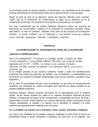 La comunidad posee sus propios saberes y conocimientos, y es importante que la comunidad 
participe directamente en las decisiones sobre que se deberá enseñar en las escuelas. 
Desde el punto de vista de la valoración, pensar las prácticas culturales como “currículo”, 
implica que en la transmisión de conocimientos el sujeto de la valoración ya no es 
simplemente el individuo, sino también lo es la familia y la comunidad en su conjunto. 
Con todo, considerando que los pueblos indígenas originarios centran sus procesos de 
transmisión de conocimientos y saberes en la realización de actividades concretas (“hacer 
para saber”), es decir en prácticas culturales como parte de los procesos de socialización, 
entonces se puede establecer que la valoración es una práctica social que reafirma, 
revisa, reinventa expresiones culturales e identidades colectivas. 
CAPITULO 3 
LA ESPIRITUALIDAD: EL TRASFONDO CULTURAL DE LA VALORACIÓN 
¿QUE ES LA ESPIRITUALIDAD? 
Qué es la espiritualidad? La respuesta es compleja, amplia y requiere un sólido 
sustento etnográfico y una profunda reflexión filosófica, que se plasmó en libro 
impulsado por el CNC – CEPOs Las formas como sentimos el mundo. 
Memorias del taller nacional de espiritual en la educación (2012), en el cual se 
menciona que: 
Es la energía presente en las acciones cotidianas, rituales y todas las manifestaciones 
simbólicas que realizan las personas, las familias o las comunidades. La espiritualidad es el 
sentimiento y el conjunto de actitudes fundamentales para que los procesos y resultados sean 
esperados. 
Por lo tanto, la espiritualidad funciona como el ordenador de una serie de representaciones 
simbólicas que constituyen los medios principales para transmitir los valores sociales de los 
pueblos indígenas originarios. 
Debemos distinguir diversos aspectos asociados con la espiritualidad como el trastorno 
cultural de los valores sociales, los cuales en la “realidad sociológica” funcionan de forma 
holística y corresponden al campo de las “concepciones”: un despliegue de formas de sentir y 
experimentar el mundo. Estos aspectos, por razones explicativas, pueden organizarse en tres 
campos articuladores: la oralidad y la relación con la naturaleza, la ritualidad y el orden 
simbólico las representaciones estéticas y las emociones. 
3.1. La oralidad y la relación con la naturaleza: mitos, cuentos, anécdotas y metáforas. 
Los mitos y las mitologías de los pueblos indígenas constituyen un tema sobre el cual se ha 
profundizado desde el campo etnográfico y etnológico. En este tema se ha realizado una 
 