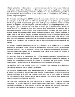 reflexión central del trabajo, donde es posible relacionar algunas narraciones mitológicas 
vinculadas a las prácticas culturales de estudio para comprender la importancia de los mitos 
en la definición, ordenamiento y permanente actualización de los valores sociales y resaltar el 
papel fundamental de la naturaleza en las concepciones de valoración de las naciones y 
pueblos indígenas originarios. 
En el estudio realizado por el CEPOG sobre el arete guasu, retoman dos cuentos (mitos) 
sobre la gran fiesta. Esta narración mitológica permite apreciar, en primer lugar, la relación 
directa que guarda la música con la gran fiesta (arete guasu) destacando el valor social de 
quienes la interpretan, en especial por el hecho de “alegrar” a quienes participan en la fiesta. 
En segundo lugar, la relación que existe entre la música que se ejecuta con los dones que 
tienen las aves. Se entiende que un “buen” músico debe aprender de la naturaleza. En el 
relato se considera la picaflor o chino, chino como el máximo exponente que mejor ejecuta la 
música, porque acompaña su canto con los movimientos de su cuerpo. También menciona al 
ñandú como el que lleva la máscara, que es la representación del agüero-güero, es decir de 
los ancestros que se reencuentran con la comunidad en tiempo de fiesta. En la realización de 
arete guasu es la figura del agüero-guasu la representación del respeto, la autoridad espiritual 
y moral de la comunidad (de los vivos y muertos), es la rememoración de la forma de ser 
guaraní. 
En el relato mitológico sobre la chicha de yuca, plasmado en el estudio de CEPY, cuenta 
aspectos de la mitología cristina como el de la figura mítica del “primer” hombre, Adan, que es 
referente masculino, cuyo rol es cazar y proporcionar alimentos cotidianamente a la familia. 
Siendo la mujer la encargada de la elaboración de la chicha, en el pueblo de Yurakaré la 
chicha es el símbolo de feminidad. 
En la primera fase de la investigación del CEPIG sobre la música en el pueblo Guarayo 
resaltaba un principio ordenador que relaciona un conocimiento culturalmente relevante, la 
música, con los valores comunitarios. Se observa la importancia que la transmisión de éste 
conocimiento, y al mismo tiempo, la responsabilidad que implica este aprendizaje. 
La referencia mitológica muestra un principio ordenador que relaciona un conocimiento 
culturalmente relevante con los valores comunitarios. 
Las prácticas culturales tienen algún antecedente mítico, la cual puede ser una narración, en 
el sentido de un cuento, o bien es parte de la narrativa de los rituales comunitarios. Hablar de 
historias mitificadas no significa que no sean ciertas, sino que en torno a ellas se construye 
una narrativa cargada de sentido, la cual puede funcionar no solamente como antecedente 
histórico, sino como un referente simbólico. 
Las analogías y metáforas son otros recursos de la oralidad de los pueblos indígenas 
originarios. Los recursos lingüísticos del idioma originario brindan mayor creatividad para las 
metáforas, expresando de mejor manera el sentido que encierran los conceptos y las frases. 
Otro recurso que proviene de la oralidad de los pueblos es el de las anécdotas. 
 
