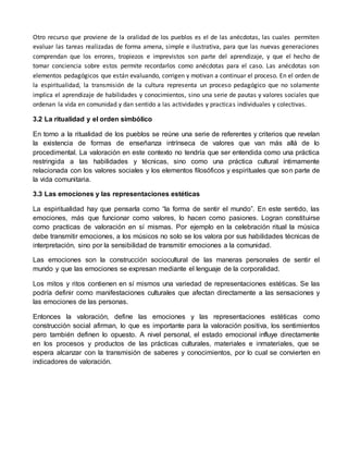 Otro recurso que proviene de la oralidad de los pueblos es el de las anécdotas, las cuales permiten 
evaluar las tareas realizadas de forma amena, simple e ilustrativa, para que las nuevas generaciones 
comprendan que los errores, tropiezos e imprevistos son parte del aprendizaje, y que el hecho de 
tomar conciencia sobre estos permite recordarlos como anécdotas para el caso. Las anécdotas son 
elementos pedagógicos que están evaluando, corrigen y motivan a continuar el proceso. En el orden de 
la espiritualidad, la transmisión de la cultura representa un proceso pedagógico que no solamente 
implica el aprendizaje de habilidades y conocimientos, sino una serie de pautas y valores sociales que 
ordenan la vida en comunidad y dan sentido a las actividades y practicas individuales y colectivas. 
3.2 La ritualidad y el orden simbólico 
En torno a la ritualidad de los pueblos se reúne una serie de referentes y criterios que revelan 
la existencia de formas de enseñanza intrínseca de valores que van más allá de lo 
procedimental. La valoración en este contexto no tendría que ser entendida como una práctica 
restringida a las habilidades y técnicas, sino como una práctica cultural íntimamente 
relacionada con los valores sociales y los elementos filosóficos y espirituales que son parte de 
la vida comunitaria. 
3.3 Las emociones y las representaciones estéticas 
La espiritualidad hay que pensarla como “la forma de sentir el mundo”. En este sentido, las 
emociones, más que funcionar como valores, lo hacen como pasiones. Logran constituirse 
como practicas de valoración en sí mismas. Por ejemplo en la celebración ritual la música 
debe transmitir emociones, a los músicos no solo se los valora por sus habilidades técnicas de 
interpretación, sino por la sensibilidad de transmitir emociones a la comunidad. 
Las emociones son la construcción sociocultural de las maneras personales de sentir el 
mundo y que las emociones se expresan mediante el lenguaje de la corporalidad. 
Los mitos y ritos contienen en sí mismos una variedad de representaciones estéticas. Se las 
podría definir como manifestaciones culturales que afectan directamente a las sensaciones y 
las emociones de las personas. 
Entonces la valoración, define las emociones y las representaciones estéticas como 
construcción social afirman, lo que es importante para la valoración positiva, los sentimientos 
pero también definen lo opuesto. A nivel personal, el estado emocional influye directamente 
en los procesos y productos de las prácticas culturales, materiales e inmateriales, que se 
espera alcanzar con la transmisión de saberes y conocimientos, por lo cual se convierten en 
indicadores de valoración. 
 