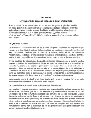 CAPITULO 4 
LA VALORACION EN LOS PUEBLOS INDIGENA ORIGINARIOS 
Para la valoración de aprendizajes en los pueblos indígenas originarios ha sido 
necesario partir de los datos etnográficos sobre las prácticas culturales concretas 
registrados en cada estudio, a partir de ahí fue posible organizar el conjunto de 
aspectos relacionados con el tema, para responder: ¿Quiénes valoran? 
¿Qué valoran? ¿Cómo valoran? ¿Dónde y cuándo valoran? ¿Qué términos utilizan 
para valorar? 
4.1. ¿Quiénes valoran? 
La transmisión de conocimientos en los pueblos indígenas originarios es un proceso que 
involucra a la diversidad de actores de la comunidad, las practicas de valoración van desde el 
nivel comunitario, pasando por el colectivo y familiar, hasta el de las relaciones 
interpersonales. se trata de diversos actores involucrados en este proceso, aportando distintos 
puntos de vista, es posible que algunos actores tengan mayor poder de decisión que otros, 
En las practicas de valoración en los pueblos indígenas originarios, por lo general son las 
abuelas y abuelos, las autoridades la familia, el grupo de aprendizaje y la comunidad se 
encuentra representada en espacios participativos que suelen funcionar como instancias de 
valoración y toma de decisiones, por ejemplo, en el pueblo Guaraní la forma tradicional y 
fundamental de valorar en la comunidad es el ñemboati, espacio participativo que equivale 
como una asamblea, como el arete guasu, y, al mismo tiempo, donde se toman las decisiones 
de manera consensuada. En el caso de la “gran fiesta”, en este espacio se define 
cada aspecto, desde la planificación hasta la ejecución, pues la organización de un arete 
guasu es responsabilidad de la comunidad en su conjunto. 
La comunidad tiene un papel central en los procesos de valoración. 
Los abuelos y abuelas son actores sociales que ocupan también un lugar central en los 
procesos de valoración gracias a su experiencia y conocimientos asumen el rol de 
orientadores de la vida comunitaria encargados de transmitir los saberes en el pueblo Mojeno 
durante la realización de la fiesta y el maripeo, los primeros en valorar las destrezas y 
habilidades son los taitas (abuelos) y las mamitas (abuelas), ya que son quienes brindan el 
primer cántaro a aquellas personas a quienes quieren agasajar, otorgándoles el trabajo de 
servir a la comunidad de forma simbolica mediante el maripeo. De esta manera les 
demuestran su cariño, con la esperanza de que las personas asi agasajadas retribuyan con 
un buen servicio a la colectividad participante. 
 