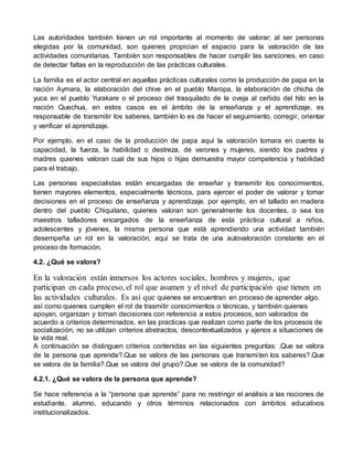 Las autoridades también tienen un rol importante al momento de valorar; al ser personas 
elegidas por la comunidad, son quienes propician el espacio para la valoración de las 
actividades comunitarias. También son responsables de hacer cumplir las sanciones, en caso 
de detectar faltas en la reproducción de las prácticas culturales. 
La familia es el actor central en aquellas prácticas culturales como la producción de papa en la 
nación Aymara, la elaboración del chive en el pueblo Maropa, la elaboración de chicha de 
yuca en el pueblo Yurakare o el proceso del trasquilado de la oveja al ceñido del hilo en la 
nación Quechua, en estos casos es el ámbito de la enseñanza y el aprendizaje, es 
responsable de transmitir los saberes, también lo es de hacer el seguimiento, corregir, orientar 
y verificar el aprendizaje. 
Por ejemplo, en el caso de la producción de papa aquí la valoración tomara en cuenta la 
capacidad, la fuerza, la habilidad o destreza, de varones y mujeres, siendo los padres y 
madres quienes valoran cual de sus hijos o hijas demuestra mayor competencia y habilidad 
para el trabajo. 
Las personas especialistas están encargadas de enseñar y transmitir los conocimientos, 
tienen mayores elementos, especialmente técnicos, para ejercer el poder de valorar y tomar 
decisiones en el proceso de enseñanza y aprendizaje. por ejemplo, en el tallado en madera 
dentro del pueblo Chiquitano, quienes valoran son generalmente los docentes, o sea los 
maestros talladores encargados de la enseñanza de esta práctica cultural a niños, 
adolescentes y jóvenes, la misma persona que está aprendiendo una actividad también 
desempeña un rol en la valoración, aquí se trata de una autovaloración constante en el 
proceso de formación. 
4.2. ¿Qué se valora? 
En la valoración están inmersos los actores sociales, hombres y mujeres, que 
participan en cada proceso, el rol que asumen y el nivel de participación que tienen en 
las actividades culturales. Es así que quienes se encuentran en proceso de aprender algo, 
así como quienes cumplen el rol de trasmitir conocimientos o técnicas, y también quienes 
apoyan, organizan y toman decisiones con referencia a estos procesos, son valorados de 
acuerdo a criterios determinados. en las practicas que realizan como parte de los procesos de 
socialización, no se utilizan criterios abstractos, descontextualizados y ajenos a situaciones de 
la vida real. 
A continuación se distinguen criterios contenidas en las siguientes preguntas: .Que se valora 
de la persona que aprende?.Que se valora de las personas que transmi ten los saberes?.Que 
se valora de la familia?.Que se valora del grupo?.Que se valora de la comunidad? 
4.2.1. ¿Qué se valora de la persona que aprende? 
Se hace referencia a la “persona que aprende” para no restringir el análisis a las nociones de 
estudiante, alumno, educando y otros términos relacionados con ámbitos educativos 
institucionalizados. 
 