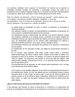 Las prácticas culturales como espacios de transmisión de saberes por lo general no 
constituyen procesos formales de enseñanza y aprendizaje, porque son parte de la 
socialización de los pueblos indígenas originarios, la “persona que aprende” está aprendiendo 
a “ser persona” dentro de la comunidad, o sea a desempeñarse como actor social 
Entre los criterios de valoración sobre la “persona que aprende” existen algunos que 
son comunes a los diversos pueblos indígenas originarios y otros que 
son particulares. Esto se observa en los siguientes factores que se toman en cuenta 
para la valoración y los respectivos criterios de análisis: 
- La actitud frente al aprendizaje, es decir, el interés, la motivación, la curiosidad, la 
pasión por aprender. 
- Las actitudes y valores: el respeto, la responsabilidad, la puntualidad, la solidaridad, así 
como el cariño o amabilidad demostrado por las personas. 
- Las habilidades básicas y diferenciadas que permiten a la persona sobrevivir y lograr 
una existencia sostenible en el contexto social y ambiental. en el pueblo Yurakare las 
habilidades básicas que deben desarrollar las mujeres son cocinar y preparar chicha de 
yuca, las habilidades básicas de los varones están relacionadas con saberes y 
prácticas del ámbito productivo, como cazar, pescar y trabajar el chaco. 
- Las habilidades técnicas que demuestran las personas en la ejecución o desempeño 
de una práctica. 
- El cumplimiento de los protocolos rituales, que refleja los conocimientos asociados a 
los ritos. 
En el maripeo, cuyo protocolo ritual exige cumplir ciertos pasos y pronunciar 
determinadas frases. Se valora si saben “recibir” cuando se les brinda un cántaro, si la 
respuesta al honor es la correcta. Por ejemplo, si le dicen a la persona elegida para 
recibir el cántaro: “Te brindamos este cántaro en honor del Tata San Miguel ”, esta 
persona debe contestar: “Gracias por el honor, y a la salud del Tata San Miguel, para 
que les siga dando salud”. 
- El comportamiento de las personas, no solo cuando están aprendiendo, sino a lo largo 
de la reproducción de la práctica cultural. 
A los músicos en los pueblos indígenas, se les valora el comportamiento que tienen en 
las celebraciones rituales. Se dice que algunos que son considerados buenos músicos 
solamente tocan un rato y luego “se hacen rogar”, a ese tipo de músico la gente no lo 
aprecia, porque su rol es animar la fiesta y musicalizar. Entonces se considera que un 
buen músico es aquel que demuestra humildad, tocando para los demás para que 
exista alegría. 
¿Que se valora de las personas que transmiten los saberes? 
A las personas que enseñan se valora la observación, la orientación y el seguimiento del 
proceso de aprendizaje, la perseverancia en la enseñanza, la corrección en el mismo lugar de 
 