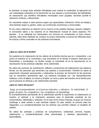 la actividad, el apoyo para enfrentar dificultades para motivar la creatividad, la aplicación de 
una metodología entusiasta en la transmisión de sus saberes y conocimientos, las habilidades 
de observación que identifica dificultades individuales como grupales, haciendo posible la 
valoración continua y diferenciada. 
Es importante evaluar a cada persona según sus capacidades, motivación, ritmos de trabajo y 
otros factores según su género, edad, sus condiciones económicas y emocionales. 
En los casos anteriores en relación con la música en los pueblos Guarayo, Guaraní y Mojeño, 
la comunidad valora a los expertos en la interpretación musical en varios aspectos. Por 
ejemplo, si se interpreta los instrumentos con emoción es considerado un buen músico, 
además, debe tener habilidad de construir su propio instrumento y conocer los diferentes tipos 
de música y ritmos musicales en las prácticas comunitarias. 
¿Qué se valora de la familia? 
Se sustenta en la observación de los valores de la familia mismos que son compartidos y se 
ponen en práctica en la comunidad y que encuentran en la familia el espacio ideal para ser 
transmitidos y socializados. La familia cumple un importante rol en la reproducción en la 
reproducción de las prácticas culturales de la colectividad. 
Se valora las acciones de coordinación, reflexión y compromiso de colaboración que realiza la 
familia con las personas que transmiten sus saberes y conocimientos. También se valora el 
seguimiento entusiasta perseverante y colaborativo al proceso de formación de las personas 
que se encuentran aprendiendo algo. Las prácticas vinculadas con las representaciones 
estéticas, como el tallado, la música y el tejido, se inicia a partir del incentivo de la familia para 
que la persona se dedique a una determinada actividad. 
¿Qué se valora del grupo? 
Juega un rol preponderante en el proceso educativo y valorativo: la colectividad, el 
grupo de pares, los compañeros y las compañeras de aprendizaje. 
El acompañamiento permanente de la colectividad permite la supervisión, la colaboración, la 
revisión, el estímulo y la motivación necesaria para el desarrollo constante de los 
conocimientos, habilidades y actitudes. En el caso de la música Guaraya, el grupo de músicos 
contribuye a darle sentido a esta actividad cultural. En este sentido, la armonía entre los 
integrantes y su complementariedad son los factores que permiten obtener un resultado de 
calidad. 
Se valora las actitudes y prácticas de compañerismo, solidaridad, armonía, respeto, 
colaboración y complementariedad entre aprendizajes y destreza adquiridadas y 
desarrolladas. 
 