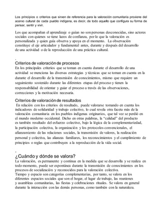 Los principios o criterios que sirven de referencia para la valoración comunitaria proviene del 
acervo cultural de cada pueblo indígena, es decir, de todo aquello que configura su forma de 
pensar, sentir y vivir. 
Los que acompañan el aprendizaje o guían no son personas desconocidas, sino actores 
sociales con quienes se tiene lazos de confianza, por lo que la valoración es 
personalizada y quien guía observa y apoya en el momento. La observación 
constituye el eje articulador y fundamental antes, durante y después del desarrollo 
de una actividad o de la reproducción de una práctica cultural. 
. 
Criterios de valoración de procesos 
En los principales criterios que se toman en cuenta durante el desarrollo de una 
actividad se menciona las diversas estrategias y técnicas que se toman en cuenta en la 
durante el desarrollo de la transmisión de conocimientos, mismo que requiere un 
seguimiento sostenido durante las diferentes etapas del proceso y tienen la 
responsabilidad de orientar y guiar el proceso a través de las observaciones, 
correcciones y la motivación necesaria. 
Criterios de valoración de resultados 
En relación con los criterios de resultado, puede valorarse tomando en cuenta los 
indicadores de solidaridad y trabajo colectivo, lo cual revela otra faceta más de la 
valoración comunitaria en los pueblos indígenas originarios, que tal vez se perdió en 
el mundo moderno occidental. Dicho en otras palabras, la “calidad” del producto 
es también resultado del esfuerzo colectivo, bajo la lógica de la complementariedad, 
la participación colectiva, la organización y los protocolos convencionales, el 
afianzamiento de las relaciones sociales, la transmisión de valores, la realización 
personal y colectiva, las alianzas familiares, los reconocimientos y el cumplimiento de 
principios o reglas que contribuyen a la reproducción de la vida social. 
. 
¿Cuándo y dónde se valora? 
La valoración, es permanente y continua en la medida que se desarrolla y se realiza en 
todo momento, puede ser espontánea durante la transmisión de conocimientos en los 
procesos de socialización y reconocidos para la valoración colectiva. 
Tiempo y espacio son categorías complementarias, por tanto, se valora en los 
diferentes espacios sociales que son el hogar, el lugar de trabajo, las reuniones 
y asambleas comunitarias, las fiestas y celebraciones rituales. Se valora en general 
durante la interacción con las demás personas, como también con la naturaleza. 
 