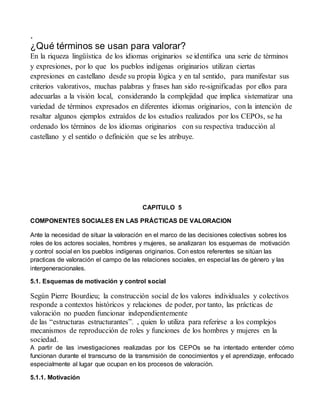 . 
¿Qué términos se usan para valorar? 
En la riqueza lingüística de los idiomas originarios se identifica una serie de términos 
y expresiones, por lo que los pueblos indígenas originarios utilizan ciertas 
expresiones en castellano desde su propia lógica y en tal sentido, para manifestar sus 
criterios valorativos, muchas palabras y frases han sido re-significadas por ellos para 
adecuarlas a la visión local, considerando la complejidad que implica sistematizar una 
variedad de términos expresados en diferentes idiomas originarios, con la intención de 
resaltar algunos ejemplos extraídos de los estudios realizados por los CEPOs, se ha 
ordenado los términos de los idiomas originarios con su respectiva traducción al 
castellano y el sentido o definición que se les atribuye. 
CAPITULO 5 
COMPONENTES SOCIALES EN LAS PRÁCTICAS DE VALORACION 
Ante la necesidad de situar la valoración en el marco de las decisiones colectivas sobres los 
roles de los actores sociales, hombres y mujeres, se analizaran los esquemas de motivación 
y control social en los pueblos indígenas originarios. Con estos referentes se sitúan las 
practicas de valoración el campo de las relaciones sociales, en especial las de género y las 
intergeneracionales. 
5.1. Esquemas de motivación y control social 
Según Pierre Bourdieu; la construcción social de los valores individuales y colectivos 
responde a contextos históricos y relaciones de poder, por tanto, las prácticas de 
valoración no pueden funcionar independientemente 
de las “estructuras estructurantes”. , quien lo utiliza para referirse a los complejos 
mecanismos de reproducción de roles y funciones de los hombres y mujeres en la 
sociedad. 
A partir de las investigaciones realizadas por los CEPOs se ha intentado entender cómo 
funcionan durante el transcurso de la transmisión de conocimientos y el aprendizaje, enfocado 
especialmente al lugar que ocupan en los procesos de valoración. 
5.1.1. Motivación 
 