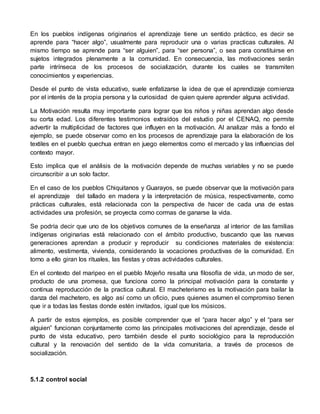 En los pueblos indígenas originarios el aprendizaje tiene un sentido práctico, es decir se 
aprende para “hacer algo”, usualmente para reproducir una o varias practicas culturales. Al 
mismo tiempo se aprende para “ser alguien”, para “ser persona”, o sea para constituirse en 
sujetos integrados plenamente a la comunidad. En consecuencia, las motivaciones serán 
parte intrínseca de los procesos de socialización, durante los cuales se transmiten 
conocimientos y experiencias. 
Desde el punto de vista educativo, suele enfatizarse la idea de que el aprendizaje comienza 
por el interés de la propia persona y la curiosidad de quien quiere aprender alguna actividad. 
La Motivación resulta muy importante para lograr que los niños y niñas aprendan algo desde 
su corta edad. Los diferentes testimonios extraídos del estudio por el CENAQ, no permite 
advertir la multiplicidad de factores que influyen en la motivación. Al analizar más a fondo el 
ejemplo, se puede observar como en los procesos de aprendizaje para la elaboración de los 
textiles en el pueblo quechua entran en juego elementos como el mercado y las influencias del 
contexto mayor. 
Esto implica que el análisis de la motivación depende de muchas variables y no se puede 
circunscribir a un solo factor. 
En el caso de los pueblos Chiquitanos y Guarayos, se puede observar que la motivación para 
el aprendizaje del tallado en madera y la interpretación de música, respectivamente, como 
prácticas culturales, está relacionada con la perspectiva de hacer de cada una de estas 
actividades una profesión, se proyecta como cormas de ganarse la vida. 
Se podría decir que uno de los objetivos comunes de la enseñanza al interior de las familias 
indígenas originarias está relacionado con el ámbito productivo, buscando que las nuevas 
generaciones aprendan a producir y reproducir su condiciones materiales de existencia: 
alimento, vestimenta, vivienda, considerando la vocaciones productivas de la comunidad. En 
torno a ello giran los rituales, las fiestas y otras actividades culturales. 
En el contexto del maripeo en el pueblo Mojeño resalta una filosofía de vida, un modo de ser, 
producto de una promesa, que funciona como la principal motivación para la constante y 
continua reproducción de la practica cultural. El macheterismo es la motivación para bailar la 
danza del machetero, es algo así como un oficio, pues quienes asumen el compromiso tienen 
que ir a todas las fiestas donde estén invitados, igual que los músicos. 
A partir de estos ejemplos, es posible comprender que el “para hacer algo” y el “para ser 
alguien” funcionan conjuntamente como las principales motivaciones del aprendizaje, desde el 
punto de vista educativo, pero también desde el punto sociológico para la reproducción 
cultural y la renovación del sentido de la vida comunitaria, a través de procesos de 
socialización. 
5.1.2 control social 
 