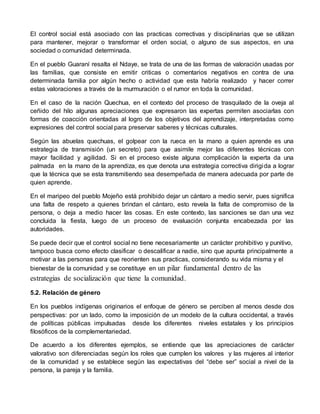El control social está asociado con las practicas correctivas y disciplinarias que se utilizan 
para mantener, mejorar o transformar el orden social, o alguno de sus aspectos, en una 
sociedad o comunidad determinada. 
En el pueblo Guaraní resalta el Ndaye, se trata de una de las formas de valoración usadas por 
las familias, que consiste en emitir criticas o comentarios negativos en contra de una 
determinada familia por algún hecho o actividad que esta habría realizado y hacer correr 
estas valoraciones a través de la murmuración o el rumor en toda la comunidad. 
En el caso de la nación Quechua, en el contexto del proceso de trasquilado de la oveja al 
ceñido del hilo algunas apreciaciones que expresaron las expertas permiten asociarlas con 
formas de coacción orientadas al logro de los objetivos del aprendizaje, interpretadas como 
expresiones del control social para preservar saberes y técnicas culturales. 
Según las abuelas quechuas, el golpear con la rueca en la mano a quien aprende es una 
estrategia de transmisión (un secreto) para que asimile mejor las diferentes técnicas con 
mayor facilidad y agilidad. Si en el proceso existe alguna complicación la experta da una 
palmada en la mano de la aprendiza, es que denota una estrategia correctiva dirigida a lograr 
que la técnica que se esta transmitiendo sea desempeñada de manera adecuada por parte de 
quien aprende. 
En el maripeo del pueblo Mojeño está prohibido dejar un cántaro a medio servir, pues significa 
una falta de respeto a quienes brindan el cántaro, esto revela la falta de compromiso de la 
persona, o deja a medio hacer las cosas. En este contexto, las sanciones se dan una vez 
concluida la fiesta, luego de un proceso de evaluación conjunta encabezada por las 
autoridades. 
Se puede decir que el control social no tiene necesariamente un carácter prohibitivo y punitivo, 
tampoco busca como efecto clasificar o descalificar a nadie, sino que apunta principalmente a 
motivar a las personas para que reorienten sus practicas, considerando su vida misma y el 
bienestar de la comunidad y se constituye en un pilar fundamental dentro de las 
estrategias de socialización que tiene la comunidad. 
5.2. Relación de género 
En los pueblos indígenas originarios el enfoque de género se perciben al menos desde dos 
perspectivas: por un lado, como la imposición de un modelo de la cultura occidental, a través 
de políticas públicas impulsadas desde los diferentes niveles estatales y los principios 
filosóficos de la complementariedad. 
De acuerdo a los diferentes ejemplos, se entiende que las apreciaciones de carácter 
valorativo son diferenciadas según los roles que cumplen los valores y las mujeres al interior 
de la comunidad y se establece según las expectativas del “debe ser” social a nivel de la 
persona, la pareja y la familia. 
 