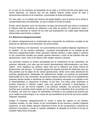 En el caso de los procesos de trasquilado de la oveja y el ceñido del hilo para tejido en la 
nación Quechuas, se observa que son las mujeres quienes emiten juicios de valor o 
apreciaciones prácticas en la enseñanza y aprendizaje de estas actividades. 
Por otra parte, en el contexto del maripeo del pueblo Mojeño, para el servicio de la chicha la 
complementariedad es fundamental, ya que el cántaro lo brinda en pareja. 
Existen varios ejemplos como los descritos a lo largo del documento que ponen en evidencia 
la relación entre las practicas de valoración y los roles de género. En general se valora y 
evalúa a las personas en función de los roles que desempeñan, los cuales están claramente 
diferenciados para hombre y mujeres. 
5.3. Relaciones intergeneracionales 
El enfoque intergeneracional es fundamental para comprender las dinámicas sociales en las 
prácticas de valoración en la transmisión de conocimientos. 
Al hacer referencia a la transmisión de conocimientos en los pueblos indígenas originarios en 
el contexto de los estudios realizados consideró principalmente en el contexto de las 
relaciones intergeneracionales. Estas adquieren distintos sentidos y están sujetas a cambios 
en las condiciones sociales que pueden generar tensiones a partir de las brechas entre las 
generaciones, sobre todo en la relación entre adultos mayores y jóvenes. 
Las personas mayores se sienten amenazadas por la modificación de las costumbres, las 
practicas cotidianas y los roles que han venido desempeñando tradicionalmente y por tanto, 
valoran como negativos los cambios, sobre todo por la influencia que tienen sobres las 
generaciones más jóvenes. En diversos lugares los mayores perciben las distancias cada vez 
más grandes que los alejan de las nuevas generaciones, viendo como estas abandonan las 
practicas agropecuarias, artesanales, las celebraciones rituales y en general, las actividades 
tradicionales de la vida comunitaria, las personas mayores observan como en la actualidad las 
personas jóvenes tienden a abandonar los valores comunitarios asociados con actitudes como 
la responsabilidad, la disposición al trabajo, al vivir bien. Con todas estas dinámicas se 
produce tensiones a distintos niveles, pues esa juventud comienza a desarraigarse, a 
abandonar el uso del idioma originario y las prácticas culturales. Las personas mayores 
perciben que la juventud pierde respeto por los valores y las costumbres de la comunidad y en 
la práctica, ven como los cargos de autoridades comienzan a ser ocupados por jóvenes que 
ya no hablan la propia lengua ni se ocupan de que prevalezcan la forma de ser de los pueblos 
indígenas originarios. 
Aunque el encuentro intergeneracional es común a todas las culturas en los diversos 
contextos sociales, es más intenso en las comunidades de las naciones y pueblos indígenas 
originarios, en este sentido adquiere relevancia el tema de las concepciones y prácticas de 
valoración comunitaria y reviste un carácter estratégico al interpelar en el fondo el rol que ha 
cumplido hasta ahora la escuela. 
 
