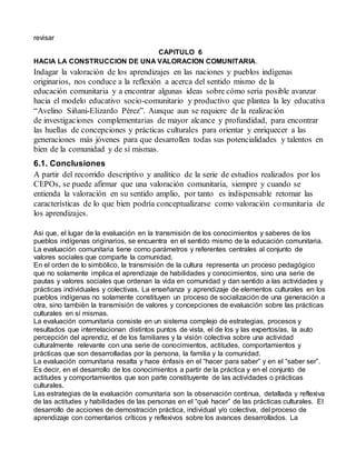 revisar 
CAPITULO 6 
HACIA LA CONSTRUCCION DE UNA VALORACION COMUNITARIA. 
Indagar la valoración de los aprendizajes en las naciones y pueblos indígenas 
originarios, nos conduce a la reflexión a acerca del sentido mismo de la 
educación comunitaria y a encontrar algunas ideas sobre cómo sería posible avanzar 
hacia el modelo educativo socio-comunitario y productivo que plantea la ley educativa 
“Avelino Siñani-Elizardo Pérez”. Aunque aun se requiere de la realización 
de investigaciones complementarias de mayor alcance y profundidad, para encontrar 
las huellas de concepciones y prácticas culturales para orientar y enriquecer a las 
generaciones más jóvenes para que desarrollen todas sus potencialidades y talentos en 
bien de la comunidad y de sí mismas. 
6.1. Conclusiones 
A partir del recorrido descriptivo y analítico de la serie de estudios realizados por los 
CEPOs, se puede afirmar que una valoración comunitaria, siempre y cuando se 
entienda la valoración en su sentido amplio, por tanto es indispensable retomar las 
características de lo que bien podría conceptualizarse como valoración comunitaria de 
los aprendizajes. 
Asi que, el lugar de la evaluación en la transmisión de los conocimientos y saberes de los 
pueblos indígenas originarios, se encuentra en el sentido mismo de la educación comunitaria. 
La evaluación comunitaria tiene como parámetros y referentes centrales al conjunto de 
valores sociales que comparte la comunidad. 
En el orden de lo simbólico, la transmisión de la cultura representa un proceso pedagógico 
que no solamente implica el aprendizaje de habilidades y conocimientos, sino una serie de 
pautas y valores sociales que ordenan la vida en comunidad y dan sentido a las actividades y 
prácticas individuales y colectivas. La enseñanza y aprendizaje de elementos culturales en los 
pueblos indígenas no solamente constituyen un proceso de socialización de una generación a 
otra, sino también la transmisión de valores y concepciones de evaluación sobre las prácticas 
culturales en sí mismas. 
La evaluación comunitaria consiste en un sistema complejo de estrategias, procesos y 
resultados que interrelacionan distintos puntos de vista, el de los y las expertos/as, la auto 
percepción del aprendiz, el de los familiares y la visión colectiva sobre una actividad 
culturalmente relevante con una serie de conocimientos, actitudes, comportamientos y 
prácticas que son desarrolladas por la persona, la familia y la comunidad. 
La evaluación comunitaria resalta y hace énfasis en el “hacer para saber” y en el “saber ser”. 
Es decir, en el desarrollo de los conocimientos a partir de la práctica y en el conjunto de 
actitudes y comportamientos que son parte constituyente de las actividades o prácticas 
culturales. 
Las estrategias de la evaluación comunitaria son la observación continua, detallada y reflexiva 
de las actitudes y habilidades de las personas en el “qué hacer” de las prácticas culturales. El 
desarrollo de acciones de demostración práctica, individual y/o colectiva, del proceso de 
aprendizaje con comentarios críticos y reflexivos sobre los avances desarrollados. La 
 
