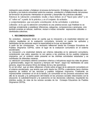 motivación para orientar y fortalecer el proceso de formación. El diálogo y las reflexiones con 
la familia y con toda la comunidad sobre los avances, orientación y fortalecimiento del proceso 
de formación de personas interesadas en aprender y desarrollar las prácticas culturales. 
Entonces la valoración comunitaria resalta y hace énfasis en el “hacer para saber” y en 
el “saber ser” a partir de la práctica y en el conjunto de actitudes 
y comportamientos que son parte constituyente de las actividades o prácticas 
culturales en la que la valoración comunitaria es una práctica social, cuya finalidad no se 
restringe simplemente a establecer diferencias, categorías, comparaciones o jerarquías, sino 
también consiste en reforzar, reafirmar, revisar e incluso reinventar expresiones culturales e 
identidades colectivas. 
1. RECOMENDACIONES 
Se considera necesario tomar en cuenta que la innovación y la creatividad deberían ser 
criterios resaltantes en la evaluación comunitaria, tomando en cuenta las aptitudes y 
habilidades de las personas según la especialidad en la que se desarrollen. 
A partir de las conclusiones, es necesario reflexionar desde los Consejos Educativos de 
Pueblos Originarios CEPOs, sobre el lugar de la evaluación comunitaria en el sistema 
escolarizado. 
La innovación y la creatividad debería ser criterios relevantes en la valoración comunitaria, 
considerando que estos aspectos no son ajenos a las prácticas de los pueblos indígenas 
originarios, por el contrario están presente en las distintas actividades estudiadas y se 
manifiestan de diferentes maneras. 
La valoración comunitaria debería considerar criterios e indicadores según los roles de género 
y generacionales, según los espacios y tiempos del “hacer”, según las habilidades de cada 
persona, según los propios ritmos de trabajo de los y las aprendices. 
Es en tal virtud que se debe reflexionar a fondo sobre el lugar de la valoración comunitaria en 
el sistema escolarizado, que tendría que partir desde los CEPOs y extenderse hacia distintos 
espacios de análisis en las naciones y pueblos indígenas originarios. Finalmente, es 
imprescindible considerar el rol de la familia y la comunidad en los procesos educativos más 
allá de la escuela y la participación del Estado en los procesos sociales relacionados con la 
educación, la autodeterminación y la autonomía en las decisiones colectivas, respetando los 
distintos puntos de vista de los actores sociales de los Consejos Educativos de Pueblos 
Originarios CEPOs, 
