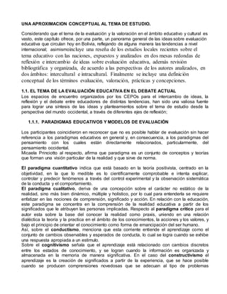 UNA APROXIMACION CONCEPTUAL AL TEMA DE ESTUDIO. 
Considerando que el tema de la evaluación y la valoración en el ámbito educativo y cultural es 
vasto, este capítulo ofrece, por una parte, un panorama general de las ideas sobre evaluación 
educativa que circulan hoy en Bolivia, reflejando de alguna manera las tendencias a nivel 
internacional; asimismoincluye una reseña de los estudios locales recientes sobre el 
tema educativo con las naciones, expuestos y analizados en dos mesas redondas de 
reflexión e intercambio de ideas sobre evaluación educativa, además revisión 
bibliográfica y organizada, de acuerdo a las perspectivas de los autores analizados, en 
dos ámbitos: intercultural e intracultural. Finalmente se incluye una definición 
conceptual de los términos evaluación, valoración, prácticas y concepciones. 
1.1. EL TEMA DE LA EVALUACIÓN EDUCATIVA EN EL DEBATE ACTUAL 
Los espacios de encuentro organizados por los CEPOs para el intercambio de ideas, la 
reflexión y el debate entre educadores de distintas tendencias, han sido una valiosa fuente 
para lograr una síntesis de las ideas y planteamientos sobre el tema de estudio desde la 
perspectiva del mundo occidental, a través de diferentes ejes de reflexión; 
1.1.1. PARADIGMAS EDUCATIVOS Y MODELOS DE EVALUACIÓN 
Los participantes coincidieron en reconocer que no es posible hablar de evaluación sin hacer 
referencia a los paradigmas educativos en general y, en consecuencia, a los paradigmas del 
pensamiento con los cuales están directamente relacionados, particularmente, del 
pensamiento occidental. 
Micaela Princiotto al respecto, afirma que paradigma es un conjunto de conceptos y teorías 
que forman una visión particular de la realidad y que sirve de norma. 
El paradigma cuantitativo indica que está basado en la teoría positivista, centrado en la 
objetividad, en la que lo medible es lo científicamente comprobable e intenta explicar, 
controlar y predecir fenómenos a través del control experimental y la observación sistemática 
de la conducta y el comportamiento. 
El paradigma cualitativo, deriva de una concepción sobre el carácter no estático de la 
realidad, sino más bien dinámico, múltiple y holístico, por lo cual para entenderla se requiere 
enfatizar en las nociones de comprensión, significado y acción. En relación con la educación, 
este paradigma se concentra en la comprensión de la realidad educativa a partir de los 
significados que le atribuyen las personas implicadas. Respecto al paradigma crítico para el 
autor esta sobre la base del conocer la realidad como praxis, uniendo en una relación 
dialéctica la teoría y la practica en el ámbito de los conocimientos, la acciones y los valores, y 
bajo el principio de orientar el conocimiento como forma de emancipación del ser humano. 
Así, sobre el conductismo, menciona que esta corriente entiende el aprendizaje como el 
conjunto de cambios observables y esperados de conducta, lo cual se logra cuando se exhibe 
una respuesta apropiada a un estimulo. 
Sobre el cognitivismo señala que el aprendizaje está relacionado con cambios discretos 
entre los estados de conocimiento, y se logran cuando la información es organizada y 
almacenada en la memoria de manera significativa. En el caso del constructivismo el 
aprendizaje es la creación de significados a partir de la experiencia, que se hace posible 
cuando se producen comprensiones novedosas que se adecuan al tipo de problemas 
 