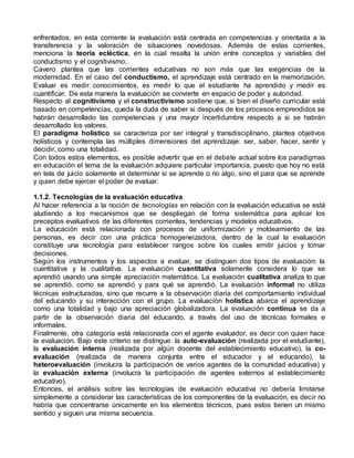 enfrentados, en esta corriente la evaluación está centrada en competencias y orientada a la 
transferencia y la valoración de situaciones novedosas. Además de estas corrientes, 
menciona la teoría ecléctica, en la cual resalta la unión entre conceptos y variables del 
conductismo y el cognitivismo. 
Cavero plantea que las corrientes educativas no son más que las exigencias de la 
modernidad. En el caso del conductismo, el aprendizaje está centrado en la memorización. 
Evaluar es medir conocimientos, es medir lo que el estudiante ha aprendido y medir es 
cuantificar. De esta manera la evaluación se convierte en espacio de poder y autoridad. 
Respecto al cognitivismo y el constructivismo sostiene que, si bien el diseño curricular está 
basado en competencias, queda la duda de saber si después de los procesos emprendidos se 
habrán desarrollado las competencias y una mayor incertidumbre respecto a si se habrán 
desarrollado los valores. 
El paradigma holístico se caracteriza por ser integral y transdisciplinario, plantea objetivos 
holísticos y contempla las múltiples dimensiones del aprendizaje: ser, saber, hacer, sentir y 
decidir, como una totalidad. 
Con todos estos elementos, es posible advertir que en el debate actual sobre los paradigmas 
en educación el tema de la evaluación adquiere particular importancia, puesto que hoy no está 
en tela de juicio solamente el determinar si se aprende o no algo, sino el para que se aprende 
y quien debe ejercer el poder de evaluar. 
1.1.2. Tecnologías de la evaluación educativa 
Al hacer referencia a la noción de tecnologías en relación con la evaluación educativa se está 
aludiendo a los mecanismos que se despliegan de forma sistemática para aplicar los 
preceptos evaluativos de las diferentes corrientes, tendencias y modelos educativos. 
La educación está relacionada con procesos de uniformización y moldeamiento de las 
personas, es decir con una práctica homogeneizadora, dentro de la cual la evaluación 
constituye una tecnología para establecer rangos sobre los cuales emitir juicios y tomar 
decisiones. 
Según los instrumentos y los aspectos a evaluar, se distinguen dos tipos de evaluación: la 
cuantitativa y la cualitativa. La evaluación cuantitativa solamente considera lo que se 
aprendió usando una simple apreciación matemática. La evaluación cualitativa analiza lo que 
se aprendió, como se aprendió y para qué se aprendió. La evaluación informal no utiliza 
técnicas estructuradas, sino que recurre a la observación diaria del comportamiento individual 
del educando y su interacción con el grupo. La evaluación holística abarca el aprendizaje 
como una totalidad y bajo una apreciación globalizadora. La evaluación continua se da a 
partir de la observación diaria del educando, a través del uso de técnicas formales e 
informales. 
Finalmente, otra categoría está relacionada con el agente evaluador, es decir con quien hace 
la evaluación. Bajo este criterio se distingue: la auto-evaluación (realizada por el estudiante), 
la evaluación interna (realizada por algún docente del establecimiento educativo), la co-evaluación 
(realizada de manera conjunta entre el educador y el educando), la 
heteroevaluación (involucra la participación de varios agentes de la comunidad educativa) y 
la evaluación externa (involucra la participación de agentes externos al establecimiento 
educativo). 
Entonces, el análisis sobre las tecnologías de evaluación educativa no debería limitarse 
simplemente a considerar las características de los componentes de la evaluación, es decir no 
habría que concentrarse únicamente en los elementos técnicos, pues estos tienen un mismo 
sentido y siguen una misma secuencia. 
 