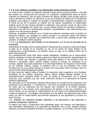 1.1.3. Los valores sociales y la valoración como práctica social 
La crítica de los modelos de evaluación educativa hasta ahora conocidos permite ir mas allá 
del sentido hoy convencional del concepto de evaluación, desplazándolo hacia la noción 
originaria de valoración. Uno de estos considera los valores sociales como la base sobre la 
cual se asientan los criterios de valoración, lo que en la práctica se traduce en lo “socialmente 
aceptado”, que implica un conjunto de actitudes, comportamientos y aspectos vinculados con 
la forma de ser de la persona en relación con los valores compartidos en determinado 
contexto social. El otro camino considera la valoración como practica social, es decir como 
parte de las estrategias del “deber ser”, lo que implica percibir los procesos evaluativos y 
valorativos mas allá de lo estrictamente educativo, proyectándolos a las repercusiones que 
causan en la vida social en general. 
Entonces, al plantear la transición de un modelo de evaluación educativa hacia un modelo de 
valoración holístico, que reintegre los valores sociales a la educación dentro del sistema 
escolar, hay que tener presente ese compromiso ético y moral, pues constituye el reto más 
profundo de cualquier cambio educativo. 
1.1.4. La participación del Estado en la educación y el rol de la escuela en la 
sociedad 
Entendiendo la escuela como la representación institucional de la educación oficial del Estado, 
el lugar de la escuela en la sociedad es uno de los temas de mayor debate en las 
investigaciones contemporáneas, así también ocupa un lugar en la reflexión dentro de la 
teoría social boliviana. 
Las consideraciones sobre este nuevo modelo pedagógico impulsado por la actual política 
pública constituyen el centro del debate actual en el campo de la educación, especialmente en 
torno al currículo que empieza a aplicarse desde esta gestión en los primeros años de 
primaria y secundaria. Marco Antonio Salazar observa un exceso de contenidos en el 
currículo, aspecto que podría explicarse en la necesidad histórica de recuperar conocimientos 
de las distintas culturas, aunque el problema está en que se presentan mas como 
formulaciones de lo que debe hacerse en el aula, de lo que podría hacer el profesor, pero sin 
proporcionarle bases pedagógicas solidas. 
En este marco de relación entre el Estado y la educación, como sugerencia a los Consejos 
Educativos de los Pueblos Originarios, Marco Antonio Salazar plantea ahondar en la 
autodeterminación educativa desde lo local, sin perder la armonización con lo general 
(nacional), pues considera que una mayor autonomía favorece a la generación de buenas 
prácticas pedagógicas. 
Por otra parte, se ha mencionado aspectos relacionados con el papel de los profesores y las 
profesoras como expresión —o reproducción— del rol de la escuela en la sociedad boliviana. 
Es cierto que los profesores son los actores mas criticados en el ámbito educativo. 
Generalmente se los percibe como reproductores del sistema al que son sometidos y, al 
mismo tiempo, se les encarga la implementación de otra lógica de enseñanza/aprendizaje, 
incluida la evaluación. Y el problema que afrontan es el de aplicar una experiencia que no han 
vivido, por ello no resulta extraño que terminen replicando lo que aprendieron y la forma en 
que lo hicieron. 
1.2. Análisis de estudios locales referidos a la educación y las naciones y 
pueblos indígenas originarios 
El análisis que sigue a continuación esta organizado según dos miradas, una intercultural y 
otra intracultural, respondiendo a la necesidad de diferenciar, por un lado, aquellos estudios 
referidos a procesos educativos formales en pueblos indígenas, por otro lado, que dan cuenta 
 