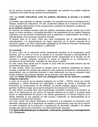 de los propios procesos de enseñanza y aprendizaje que practican los pueblos indígenas 
originarios como parte de sus procesos de socialización. 
1.2.1. La mirada intercultural: entre las políticas educativas, la escuela y el cambio 
cultural 
La temática aquí expuesta es extensa, compleja y ha suscitado una serie de investigaciones y 
trabajos académicos exhaustivos. Por ello, el presente balance de la situación se concentra 
en los aspectos relacionados con las concepciones y prácticas de valoración y evaluación, 
a) Las políticas educativas 
En resumen, los análisis sociales sobre las políticas educativas parecen advertir que si bien 
existe un marco normativo y conceptual favorable a las expectativas de los pueblos indígenas 
originarios, aun hay brechas considerables para la aplicación e implementación de la inter e 
interculturalidad en los procesos educativos formales. 
Al parecer este es el punto crítico que viene postergando que la interculturalidad, la 
intraculturalidad y la descolonización se hagan operativos en el diseño curricular de la 
educación regular y en otros componentes pedagógicos del Sistema Educativo Plurinacional, 
considerando los criterios de evaluación y calificación. 
b) La escuela 
Un tema critico de la educación formal, ampliamente discutido en el pensamiento social 
boliviano, gira en torno al rol de la escuela en la sociedad nacional y, particularmente, la 
relación entre la escolarización de la educación formal, representada en la escuela, con las 
naciones y pueblos indígenas, tomando en cuenta su influencia en la reproducción y 
socialización de los elementos culturales de cada nación y pueblo. 
En esta misma línea apunta que la escuela se ubica entre los principales factores que han 
provocado la alienación cultural. 
En este sentido, habría que pensar la escuela como la institución ordenadora de valores 
sociales y entender los procesos de evaluación como prácticas de distinción, diferenciación y 
segmentación, que no solamente funcionan a nivel institucional, sino que se proyectan sobre 
la vida cotidiana y las prácticas culturales de las personas y las colectividades. 
1.2.2. La mirada intracultural: hacia una pedagogía propia de las naciones y pueblos 
indígenas originarios 
A partir de la revisión de los estudios realizados por el CNC – CEPOs, desde una mirada 
pedagógica y cultural interesada por sistematizar y analizar las formas y estrategias de 
transmisión de conocimientos de las NPIOs22, es posible sintetizar algunos aspectos que 
permiten identificar el lugar que ocupa la evaluación en la educación comunitaria. 
En este sentido, se puede decir que el aprendizaje comunitario comienza en el individuo, es 
decir en la exploración de uno mismo. En segunda instancia es la madre o la abuela quien 
asume la responsabilidad de educar a las nuevas generaciones. En tercera instancia es la 
familia extendida la que participa en este proceso. Finalmente, es responsabilidad de la 
comunidad la formación del individuo. 
Con todo, desde una mirada intracultural, la valoración y la evaluación se presentan como 
elementos intrínsecos de la transmisión de saberes y conocimientos, toda vez que su funcion 
es parte constitutiva de la producción y reproducción de elementos culturales y de valores 
sociales que rigen la vida comunitaria y la cotidianidad de las personas. 
1.3. Qué entendemos por evaluación, valoración, prácticas y concepciones 
1.3.1. Evaluación 
 
