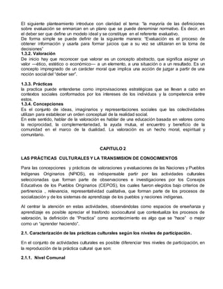 El siguiente planteamiento introduce con claridad el tema: “la mayoría de las definiciones 
sobre evaluación se enmarcan en un plano que se puede denominar normativo. Es decir, en 
el deber ser que define un modelo ideal y se constituye en el referente evaluativo. 
De forma simple se puede definir de la siguiente manera: “Evaluación es el proceso de 
obtener información y usarla para formar juicios que a su vez se utilizaran en la toma de 
decisiones” 
1.3.2. Valoración 
De inicio hay que reconocer que valorar es un concepto abstracto, que significa asignar un 
valor —ético, estético o económico— a un elemento, a una situación o a un resultado. Es un 
concepto impregnado de un carácter moral que implica una acción de juzgar a partir de una 
noción social del “deber ser”. 
1.3.3. Prácticas 
la practica puede entenderse como improvisaciones estratégicas que se llevan a cabo en 
contextos sociales conformados por los intereses de los individuos y la competencia entre 
estos. 
1.3.4. Concepciones 
Es el conjunto de ideas, imaginarios y representaciones sociales que las colectividades 
utilizan para establecer un orden conceptual de la realidad social. 
En este sentido, hablar de la valoración es hablar de una educación basada en valores como 
la reciprocidad, la complementariedad, la ayuda mutua, el encuentro y beneficio de la 
comunidad en el marco de la dualidad. La valoración es un hecho moral, espiritual y 
comunitario. 
CAPITULO 2 
LAS PRÁCTICAS CULTURALES Y LA TRANSMISION DE CONOCIMIENTOS 
Para las concepciones y prácticas de valoraciones y evaluaciones de las Naciones y Pueblos 
Indígenas Originarios (NPIOS), es indispensable partir por las actividades culturales 
seleccionadas que forman parte de observaciones e investigaciones por los Consejos 
Educativos de los Pueblos Originarios (CEPOS), los cuales fueron elegidos bajo criterios de 
pertinencia , relevancia, representatividad cualitativa, que forman parte de los procesos de 
socialización y de los sistemas de aprendizaje de los pueblos y naciones indígenas. 
Al centrar la atención en estas actividades, observándolas como espacios de enseñanza y 
aprendizaje es posible apreciar el trasfondo sociocultural que contextualiza los procesos de 
valoración, la definición de “Practica” como acontecimiento es algo que se “hace” o mejor 
como un “aprender haciendo”. 
2.1. Caracterización de las prácticas culturales según los niveles de participación. 
En el conjunto de actividades culturales es posible diferenciar tres niveles de participación, en 
la reproducción de la práctica cultural que son: 
2.1.1. Nivel Comunal 
 