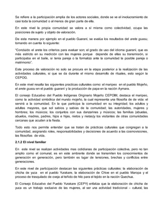Se refiere a la participación amplia de los actores sociales, donde se ve el involucramiento de 
casi toda la comunidad o al menos de gran parte de ella. 
En este nivel la propia comunidad se valora a sí misma como colectividad, ocupa las 
posiciones de sujeto y objeto de valoración. 
De esta manera por ejemplo en el pueblo Guaraní, se evalúa los resultados del arete guasu, 
tomando en cuenta lo siguiente: 
“Concluido el arete los criterios para evaluar son; el grado de uso del idioma guaraní, que es 
más estricto en su medición con las mujeres porque depende de ellas su transmisión, si 
participaba en el baile, si tenía pareja o la formalizo ante la comunidad la posible pareja o 
matrimonio”. 
Este proceso de valoración no solo se procura en la etapa posterior a la realización de las 
actividades culturales, si que se da durante el mismo desarrollo de rituales, esto según la 
CEPOG. 
En este nivel resalta las siguientes practicas culturales como: el maripeo en el pueblo Mojeño, 
el arete guasu en el pueblo guaraní y la producción de papa en la nación Aymara. 
El consejo Educativo del Pueblo Indígenas Originario Mojeño CEPOIM, destaca el maripeo, 
como la actividad simbólica del mundo mojeño, la cual representa una filosofía de de vida: el 
servirá a la comunidad. En la que participa la comunidad en su integridad; los adultos y 
adultas mayores, que sol sabios y sabias de la comunidad; las autoridades, mujeres y 
hombres; los músicos; los conjuntos con sus danzarines y músicos; las familias (abuelas, 
abuelos, madres, padres, hijos e hijas, nietos y nietas)y los visitantes de otras comunidades 
cercanas que acuden a la fiesta. 
Todo esto nos permite entender que se tratan de prácticas culturales que congregan a la 
comunidad, asignando roles, responsabilidades y decisiones de acuerdo a las cosmovisiones, 
las filosofías de vida. 
2.1.2 El nivel familiar 
En este nivel se realizan actividades mas cotidianas de participación colectiva, pero no tan 
amplio como el comunal, es en este ambiente donde se transmiten los conocimientos de 
generación en generación, pero también es lugar de tensiones, brechas y conflictos entre 
generaciones. 
En este nivel de participación destacan las siguientes prácticas culturales: la elaboración de 
chicha de yuca en el pueblo Yurakare, la elaboración de Chive en el pueblo Maropa y el 
proceso de trasquilado de oveja al teñido de hilo para el tejido en la nación Quechua. 
El Consejo Educativo del Pueblo Yurakare (CEPY) enfatiza que la elaboración de chicha de 
yuca es un trabajo exclusivo de las mujeres, al ser una actividad tradicional – cultural, las 
 