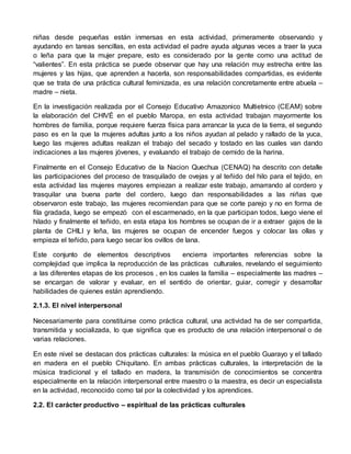niñas desde pequeñas están inmersas en esta actividad, primeramente observando y 
ayudando en tareas sencillas, en esta actividad el padre ayuda algunas veces a traer la yuca 
o leña para que la mujer prepare, esto es considerado por la gente como una actitud de 
“valientes”. En esta práctica se puede observar que hay una relación muy estrecha entre las 
mujeres y las hijas, que aprenden a hacerla, son responsabilidades compartidas, es evidente 
que se trata de una práctica cultural feminizada, es una relación concretamente entre abuela – 
madre – nieta. 
En la investigación realizada por el Consejo Educativo Amazonico Multietnico (CEAM) sobre 
la elaboración del CHIVÉ en el pueblo Maropa, en esta actividad trabajan mayormente los 
hombres de familia, porque requiere fuerza física para arrancar la yuca de la tierra, el segundo 
paso es en la que la mujeres adultas junto a los niños ayudan al pelado y rallado de la yuca, 
luego las mujeres adultas realizan el trabajo del secado y tostado en las cuales van dando 
indicaciones a las mujeres jóvenes, y evaluando el trabajo de cernido de la harina. 
Finalmente en el Consejo Educativo de la Nacion Quechua (CENAQ) ha descrito con detalle 
las participaciones del proceso de trasquilado de ovejas y al teñido del hilo para el tejido, en 
esta actividad las mujeres mayores empiezan a realizar este trabajo, amarrando al cordero y 
trasquilar una buena parte del cordero, luego dan responsabilidades a las niñas que 
observaron este trabajo, las mujeres recomiendan para que se corte parejo y no en forma de 
fila gradada, luego se empezó con el escarmenado, en la que participan todos, luego viene el 
hilado y finalmente el teñido, en esta etapa los hombres se ocupan de ir a extraer gajos de la 
planta de CHILI y leña, las mujeres se ocupan de encender fuegos y colocar las ollas y 
empieza el teñido, para luego secar los ovillos de lana. 
Este conjunto de elementos descriptivos encierra importantes referencias sobre la 
complejidad que implica la reproducción de las prácticas culturales, revelando el seguimiento 
a las diferentes etapas de los procesos , en los cuales la familia – especialmente las madres – 
se encargan de valorar y evaluar, en el sentido de orientar, guiar, corregir y desarrollar 
habilidades de quienes están aprendiendo. 
2.1.3. El nivel interpersonal 
Necesariamente para constituirse como práctica cultural, una actividad ha de ser compartida, 
transmitida y socializada, lo que significa que es producto de una relación interpersonal o de 
varias relaciones. 
En este nivel se destacan dos prácticas culturales: la música en el pueblo Guarayo y el tallado 
en madera en el pueblo Chiquitano. En ambas prácticas culturales, la interpretación de la 
música tradicional y el tallado en madera, la transmisión de conocimientos se concentra 
especialmente en la relación interpersonal entre maestro o la maestra, es decir un especialista 
en la actividad, reconocido como tal por la colectividad y los aprendices. 
2.2. El carácter productivo – espiritual de las prácticas culturales 
 