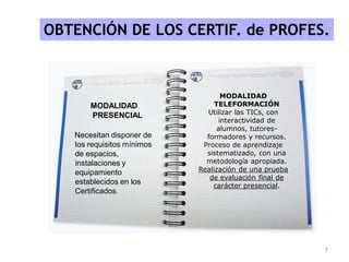 OBTENCIÓN DE LOS CERTIF. de PROFES.
MODALIDAD
PRESENCIAL
Necesitan disponer de
los requisitos mínimos
de espacios,
instalaciones y
equipamiento
establecidos en los
Certificados.
MODALIDAD
TELEFORMACIÓN
Utilizar las TICs, con
interactividad de
alumnos, tutores-
formadores y recursos.
Proceso de aprendizaje
sistematizado, con una
metodología apropiada.
Realización de una prueba
de evaluación final de
carácter presencial.
7
 