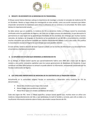 2. RESCATE EN OCCIDENTE DE LA MEDICINA DE IFA TRADICIONAL.

El Oluwo Leonel Gámez Oseniwo subraya la importancia de investigar y rescatar el concepto de medicina de IFA
en Occidente. Revela su largo trabajo de investigación en este sentido, como una acción necesaria que deben
emprender seriamente los babalawos para elevar la eficiencia de sus servicios a la comunidad. Por dicha razón
destaca la importancia del estudio.

Se debe aclarar que en occidente, la medicina de IFA se denomino Inshes y el Oluwo Leonel ha encontrado
similitudes entre las practicadas de Nigeria y de Cuba con su lógico proceso de adaptación, lo que demuestra la
permanencia en esta región de los aprendizajes heredados de los ancestros. Sin embargo, por muchas razones
naturales, de tiempo y de lenguaje, en Occidente se fue perdiendo el uso del Ofo o encantamiento y también
muchas soluciones que no fueron trasladas por nuestros descendientes debido a una u otra razón. Ello justifica
la necesidad de rescatar en Nigeria los aprendizajes que sean posibles obtener.

En este sentido, llamó la atención de tener especial cuidado con las fuentes de información y su veracidad frente
a la piratería y charlatanería existentes.



3. EL ESFUERZO DE ESTUDIO QUE DEMANDA LA MEDICINA DE IFA

En su diálogo, el Oluwo Leonel apunta que aproximadamente habría unos 3000 ofo o rezos que de alguna
manera u otra serían necesarios capitalizar para las nuevas generaciones de Babalawos de Occidente, lo que
constituye una labor difícil porque no siempre se puede obtener la información, celosamente conservada por los
Yorubas tradicionales de Nigeria.



4. LOS TIPOS MÁS IMPORTANTES DE MEDICINA DE IFA EXISTENTES EN LA TRADICIÓN YORUBA

Actualmente en la comunidad religiosa Yoruba se acostumbra a desarrollar como medicina de IFA las
denominadas:

            Akose Aiku (medicina para larga vida o salud)
            Akose Asegbe (para problemas de justicia)
            Akose Iferan (para ser amado o problemas del amor).

Cada odu (signo de IFA) tiene un Akosé específico, aunque Leonel apunta que, muchas veces se utiliza una
medicina independientemente del Odu a que pertenezca, lo cual es factible y correcto, pero ello se debe a la
insuficiente información existente sobre el total y abrumador cuerpo literario de IFA.




                           w w w . i f a w o r l d c o n fe r e n c e . c o m
 
