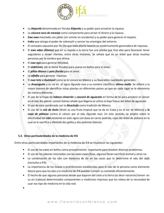 La Atiponlá denominada en Yoruba Etiponla y su poder para arrastrar la riqueza.
           La cáscara seca de naranja como componente para atraer el dinero y la riqueza.
           Ewe owo mezclado con jabón (sin similar en occidente) y su poder para generar el respeto.
           Iroko que otorga el poder de sobresalir y vencer los enemigos del entorno.
           El concepto expuesto por Ifa Ola que toda planta laxante es esotéricamente generadora de riquezas.
           El ewe odan (Álamo) que en su bajada a la tierra fue una planta que hizo ebo para favorecer tener
           seguidores y atraer clientes, entre otras misiones. Se señala que es un árbol que atrae muchas
           personas por la sombra que ofrece.
           El ewe ayo para generar felicidad.
           El sinkirinmi, (de la tierra Yoruba) para usarse en baños para el amor.
           El piñón Blanco o palo florido para el amor.
           La alfalfa para generar riquezas.
           El ewe tete o Quintonil como se le conoce en México y su favorables cualidades generales.
           La Anacaguita y su rol en el signo Ogunda roso y su nombre científico: shinus molle. Se refiere a la
           mejor manera de identificar estas plantas en diferentes países ya que en cada lugar se le denomina
           de manera diferente.
           El uso de la hojas de tabaco cimarrón y cascará de aguacate en forma de té para prevenir el cáncer
           en el odu Ika gbemi. Leonel Gámez añade que Nigeria se utiliza la hoja fresca del árbol de aguacate.
           El uso de esta combinada con la Alcachofa como tradición de México.
           El uso de la raíz de Anón (Anón es una fruta tropical que se da en Cuba y en el sur de México) y la
           cepa de plátano contra el cáncer por el odu Ogunda roso. En este sentido, se amplio sobre la
           efectividad del ebó existente en este signo con base en carne podrida, cepa del árbol de plátano en la
           cual se le sacrifica a Obatalá dos gallos y dos palomas blancas.



   5.3. Otras particularidades de la medicina de IFA

Entre otras particularidades importantes de la medicina de IFA se resaltaron las siguientes:

           El uso de los ewes en baños como procedimiento importante para resolver diversos problemas.
           El uso de los jabones mezclados con los ewes específicos, algunos llevan sacrificio animal y otros no.
           La combinación de los ebo con medicina de Ifa en los casos que lo determine el odu del dafa
           (consulta a IFA).
           La importancia de los Eewos o prohibiciones establecidas para el odu de la persona como elemento
           básico para que los ebo y la medicina de IFA puedan cumplir su cometido eficientemente.
           El hecho de que algunas personas desde que bajaron del cielo a la tierra (es decir nacieron) tienen en
           su ori (cabeza) determinados componentes o medicinas impresas que los releva de la necesidad de
           usar ese tipo de medicina en la vida real.




                           w w w . i f a w o r l d c o n fe r e n c e . c o m
 