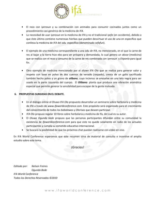 El rezo con iyerosun y su combinación con animales para consumir cocinados juntos como un
          procedimiento casi genérico de la medicina de IFA.
          La necesidad de usar iyerosun en la medicina de IFA y no el tradicional iyefa (en occidente), debido a
          que éste último contiene numerosas hierbas que pueden desvirtuar el uso de una en especifico que
          conlleva la medicina de IFA del odu específico (denominado sefafun).

          El ejemplo de una medicina correspondiente a una odu de IFA, no mencionado, en el que la carne de
          res al bajar a la tierra hizo ebo para ser próspera y demandada, lo cual genera un akose (medicina)
          que se realiza con el rezo y consumo de la carne de res combinada con iyerosun y Etiponla para igual
          fin.

          Otro ejemplo de medicina mencionado por el oluwo IFA Ola que se realiza para generar valor y
          respeto con base en polvo de dos cuernos de venado (raspado), cresta de un gallo sacrificado
          también hecho polvo y un grano de olíbano, cuyo incienso se envuelve en una tela negra para ser
          usado en la parte izquierda del cuerpo. El Olíbano: planta que produce una vibración aromática
          especial que permite generar la sensibilidad para escapar de la gente malvada.

6. PROPUESTAS SURGIDAS EN EL DEBATE.

          En el diálogo online el Oluwo IFA Ola propuesto desarrollar un seminario sobre herbolaria y medicina
          de IFA a través de www.ifaworldconference.com. Este propósito será organizado para el crecimiento
          del conocimiento de todos los babalawos y Olorisas que deseen participar.
          IFA Ola propuso regalar 10 libros sobre herbolaria y medicina de Ifa, del cual es su autor.
          El Oluwo Ogunda bede propuso que las personas participantes difundan entre su comunidad la
          existencia de ifaworldconference.com para que este no quede solamente en radio de los actuales
          participantes y cumpla su cometido educativo internacional.
          Se buscará la posibilidad de que los próximos chat puedan realizarse con video en vivo.

En IFA World Conference esperamos que este resumen sirva de material de consulta e incentive el amplio
estudio sobre este tema.

                                                 ¡Gracias!




Editado por:   Nelson Freires
               Ogunda Bede
IFA World Conference
Todos los Derechos Reservados ©2010



                          w w w . i f a w o r l d c o n fe r e n c e . c o m
 
