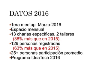 DATOS 2016
1era meetup: Marzo-2016
Espacio mensual
13 charlas específicas, 2 talleres
(36% más que en 2015)
129 personas registradas
(63% más que en 2015)
25+ personas participación promedio
Programa IdeaTech 2016
 