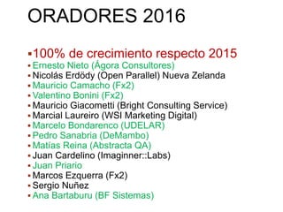 ORADORES 2016
100% de crecimiento respecto 2015
 Ernesto Nieto (Ágora Consultores)
 Nicolás Erdödy (Open Parallel) Nueva Zelanda
 Mauricio Camacho (Fx2)
 Valentino Bonini (Fx2)
 Mauricio Giacometti (Bright Consulting Service)
 Marcial Laureiro (WSI Marketing Digital)
 Marcelo Bondarenco (UDELAR)
 Pedro Sanabria (DeMambo)
 Matías Reina (Abstracta QA)
 Juan Cardelino (Imaginner::Labs)
 Juan Priario
 Marcos Ezquerra (Fx2)
 Sergio Nuñez
 Ana Bartaburu (BF Sistemas)
 
