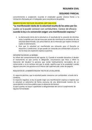 RESUMEN CIVIL
SEGUNDO PARCIAL
consentimiento o aceptación. (cuando el empleador guarda silencio frente a la
intimación efectuada por el trabajador para considerarse despedido.
MANIFESTACION TÁCITA DE VOLUNTAD. (ART 264) CCCN
“La manifestación tácita de la voluntad resulta de los actos por los
cuales se la puede conocer con certidumbre. Carece de eficacia
cuando la ley o la convención exigen una manifestación expresa.”
• La declaración tácita de la voluntad es el resultado de la conexión de distintos
actos cumplidos por una persona que ponen de manifiesto la existencia de una
voluntad determinada, con prescindencia de la intención que hubiera tenido el
sujeto al exteriorizarla.
• Para que la voluntad así manifestada sea relevante para el Derecho se
necesitan 2 condiciones: a) que pueda ser conocida con certidumbre y b) que la
ley no exija una expresión expresa o positiva.
INTERPRETACION DE LA NORMA.
Se infiere del comportamiento del agente, Ej. Cuando el acreedor devuelve al deudor
el instrumento en que consta la obligación, circunstancia que lleva a inferir la
liberación del deudor/ la persona que recibe habitualmente mercadería de un
comerciante y no la rechaza sino que la vende, significa que la ha aceptado/ cuando
alguien consume una gaseosa en el interior del supermercado antes de pagarla.
REQUISITOS DE LA MANIFESTACION TACITA DE LA VOLUNTAD.
1) requisito positivo, que la voluntad pueda conocerse con certidumbre a través de la
conducta.
2) requisito negativo, la ley no puede exigir una manifestación expresa o imponer que
la voluntad se exteriorice de forma exclusiva de una determinada manera (Ej. La
necesidad de la escritura pública para la donación de bienes)
3) que la partes no hayan supeditado la obligatoriedad del acto al cumplimiento de
algunas formalidades
 