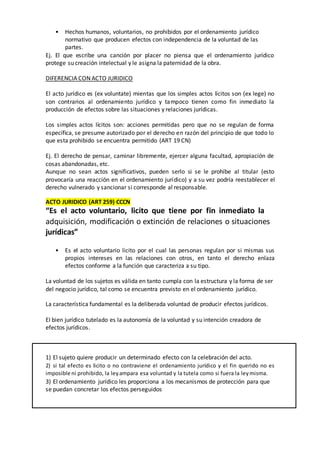 • Hechos humanos, voluntarios, no prohibidos por el ordenamiento jurídico
normativo que producen efectos con independencia de la voluntad de las
partes.
Ej. El que escribe una canción por placer no piensa que el ordenamiento jurídico
protege su creación intelectual y le asigna la paternidad de la obra.
DIFERENCIA CON ACTO JURIDICO
El acto jurídico es (ex voluntate) mientas que los simples actos lícitos son (ex lege) no
son contrarios al ordenamiento jurídico y tampoco tienen como fin inmediato la
producción de efectos sobre las situaciones y relaciones jurídicas.
Los simples actos lícitos son: acciones permitidas pero que no se regulan de forma
específica, se presume autorizado por el derecho en razón del principio de que todo lo
que esta prohibido se encuentra permitido (ART 19 CN)
Ej. El derecho de pensar, caminar libremente, ejercer alguna facultad, apropiación de
cosas abandonadas, etc.
Aunque no sean actos significativos, pueden serlo si se le prohíbe al titular (esto
provocaría una reacción en el ordenamiento jurídico) y a su vez podría reestablecer el
derecho vulnerado y sancionar si corresponde al responsable.
ACTO JURIDICO (ART 259) CCCN
“Es el acto voluntario, licito que tiene por fin inmediato la
adquisición, modificación o extinción de relaciones o situaciones
jurídicas”
• Es el acto voluntario licito por el cual las personas regulan por si mismas sus
propios intereses en las relaciones con otros, en tanto el derecho enlaza
efectos conforme a la función que caracteriza a su tipo.
La voluntad de los sujetos es válida en tanto cumpla con la estructura y la forma de ser
del negocio jurídico, tal como se encuentra previsto en el ordenamiento jurídico.
La característica fundamental es la deliberada voluntad de producir efectos jurídicos.
El bien jurídico tutelado es la autonomía de la voluntad y su intención creadora de
efectos jurídicos.
1) El sujeto quiere producir un determinado efecto con la celebración del acto.
2) si tal efecto es licito o no contraviene el ordenamiento jurídico y el fin querido no es
imposible ni prohibido, la leyampara esa voluntad y la tutela como si fuera la leymisma.
3) El ordenamiento jurídico les proporciona a los mecanismos de protección para que
se puedan concretar los efectos perseguidos
 