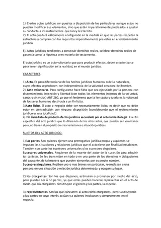 1) Ciertos actos jurídicos son puestos a disposición de los particulares aunque estos no
puedan modificar sus elementos, sino que están imperativamente precisados a ajustar
su conducta a los instrumentos que la ley les facilita.
2) El acto quedará válidamente configurado en la medida en que las partes respeten la
estructura y cumplan con los requisitos imperativamente previstos en el ordenamiento
jurídico.
Ej. Actos jurídicos tendientes a constituir derechos reales, celebrar derechos reales de
garantía como la hipoteca o en materia de testamento.
El acto jurídico es un acto voluntario que para producir efectos, deber exteriorizarse
para tener significación en la realidad, en el mundo jurídico.
CARACTERES.
1) Acto. Es para diferenciarse de los hechos jurídicos humanos o de la naturaleza,
cuyos efectos se producen con independencia de la voluntad creadora del hombre.
2) Acto voluntario. Para configurarse hace falta que sea ejecutado por la persona con
discernimiento, intención y libertad (con todos los elementos internos de la voluntad,
sanos y sin vicios) ART 260, ya que el fenómeno que la ley capta y tutela es la voluntad
de los seres humanos destinada a un fin licito.
3)Acto licito. El acto o negocio debe ser necesariamente licito, es decir que no debe
estar en contradicción con ninguna disposición (considerando que el ordenamiento
jurídico es una totalidad.)
4) Fin inmediato de producir efectos jurídicos secundado por el ordenamiento legal. Esel fin
específico del acto jurídico que lo diferencia de los otros actos, que pueden ser voluntarios
pero,no tienenel propósitode crearrelacionesosituaciónjurídicas.
SUJETOS DEL ACTO JURIDICO.
1) las partes. Son quienes ejercen una prerrogativa jurídica propia y a quienes se
imputan las situaciones y relaciones jurídicas que el acto tiene por finalidad establecer.
También son parte los sucesores universales y los sucesores singulares.
Sucesores universales. Requieren de la muerte del autor de la sucesión para adquirir
tal carácter. Se les transmiten en todo o en una parte de los derechos y obligaciones
del causante, de tal manera que pueden ejercerlos por su propio nombre.
Sucesores singulares. Reciben uno o mas bienes en particular, reemplazan a una
persona en una situación o relación jurídica determinada y ocupan su lugar.
2) los otorgantes. Son los que disponen, estimulan o prometen por medio del acto,
pero pueden ser o no partes, ya que estas pueden hacerse representar en el acto de
modo que los otorgantes constituyen el genero y las partes, la especie.
3) representantes. Son los que concurren al acto como otorgantes, pero sustituyendo
a las partes en cuyo interés actúan y a quienes involucran y comprometen en el
negocio.
 
