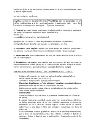 los efectos de los actos que realizan en representación de otro son imputables a este
es decir al representado.
Los representantes pueden ser:
Legales, aquellos que designa la ley a los
niños, adolescentes y a las personas
incapaces o con capacidad restringida.
Voluntarios, son los designados por el
propio representado, tales como los
propios mandatarios.
4) Terceros. Son todos los que no son parte en el acto jurídico, son terceros quienes no
son partes, ni sucesores universales de las partes del acto.
Pueden ser:
a- acreedores (quirografarios o privilegiados)
quirografarios: su crédito se cobra del patrimonio del deudor, sin preferencia
privilegiados: tienen derecho a ser pagados con antelación a los otros
b- sucesores a título singular: reciben uno o mas bienes en particular reemplazan a
una persona en una relación o situación jurídica determinada y ocupan su lugar
c- penitus extranei: son los verdaderos terceros, no tienen relación ni con el acto ni
con sus consecuencias
d- intervinientes no partes: son aquellos que concurrieron al acto pero que no
comprometieron un interés propio en la celebración del negocio, aunque de alguna
manera contribuyeron a que este se llevara a cabo (Ej. Escribano, testigo)
EFECTOS DEL ACTO JURIDICO RESPECTO DE LAS PARTES Y DE LOS TESTIGOS.
• Producen efectos entre las partes por aplicación del principio del efecto
retroactivo de los actos (ART 1021 1022)
• También es de aplicación a los sucesores universales
• El principio de aplicación es “inter alios acta” (se aplica a los actos jurídicos en
general) de modo que no afectan en principio a terceros.
• Los terceros no pueden invocar ni verse perjudicados por los efectos de los
actos en que no han intervenido.
• EXCEPCIONES:
a- cuando el objeto principal de un acto contiene una estimulación a favor de
un tercero
b- cuando media una conexidad, cuando uno o más actos jurídicos autónomos
se hallan vinculados entre si por una finalidad económica previstamente
establecida c- en el caso del sucesor singular, cuando recibe un derecho
determinado o una cosa, lo toma con ventajas o desventajas que tiene el
antecesor
d- los acreedores, también pueden ver modificado el patrimonio del deudor y
por lo tanto el ordenamiento jurídico los autoriza a solicitar el dictado de
cautelares (sobre la base de que el patrimonio es la garantía común de los
acreedores)
 