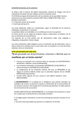 INTERPRETACION DEL ACTO JURIDICO
Se dirige a fijar el alcance del objeto interpretado, tratando de indagar cual fue la
voluntad de las partes hay que indagar cual fue la voluntad común
El CCCN fija las reglas de interpretación de los contratos de las que deben hacerse
extensivas a los actos jurídicos en general (ART 1061 al 1068) El ART 1061, fija 2
grandes lineamientos:
1- la intención común de las partes
2- el principio de buena fe
Los actos bilaterales, deben ser interpretados según la literalidad de los términos
empleados al exteriorizar la voluntad.
Las palabras deben ser entendidas en el sentido que les da el uso general
Lo mismo ocurre con las reglas de conducta, signos y expresiones no verbales con las
que se manifiesta el consentimiento
Las clausulas de un acto jurídico han de interpretarse todas ellas coligadas e
integradas, computando el texto integro
Los actos unilaterales, debe indagarse cual es la intención real del declarante, esto se
aplica a todo acto unilateral (sea un acto entre vivos no recepticio o un acto de ultima
voluntad, como un testamento)
ACTO VOLUNTARIO (ART 260) CCCN
“Es el ejecutado con discernimiento, intención y libertad, que se
manifiesta por un hecho exterior”
• Para que sea reputado como voluntario debe ser ejecutado con DISCERNIMIENTO,
INTENCION Y LIBERTAD y debe EXTERIORIZARSE.
• Los 3 primeros elementos son elementos INTERNOS DE LA VOLUNTAD, el
ultimo elemento es EXTERNO DE LA VOLUNTAD.
• La configuración de los elementos internos del acto, se PRESUMEN el que
alegue lo contrario deberá probar que se presentan algunas de las CAUSAS
OBSTATIVAS (equivalentes)
• Cuando falten algunas de esas causas el acto deberá reputarse como
INVOLUNTARIO
1) DISCERNIMIENTO: es la aptitud de la inteligencia que permite distinguir los
verdadero de lo falso, lo justo de lo injusto lo conveniente de lo inconveniente de
las acciones humanas. Son estados de la conciencia que permiten al sujeto apreciar
las consecuencias de sus acciones
CAUSAS OBSTATIVAS DEL DISCERNIMIENTO. a- la inmadurez de la persona en razón
de su edad o por la alteración de sus facultades mentales
b- el código reputa involuntario el acto licito realizado por personas menores de 13
años
c- los actos lícitos ejecutados por quienes no cumplieron los 10 años
 