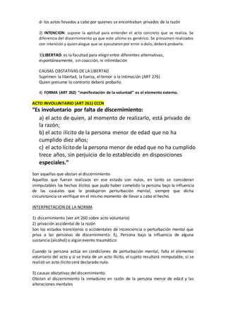 d- los actos llevados a cabo por quienes se encontraban privados de la razón
2) INTENCION: supone la aptitud para entender el acto concreto que se realiza. Se
diferencia del discernimiento ya que este ultimo es genérico. Se presumen realizados
con intención y quienalegue que se ejecutaron por error o dolo, deberá probarlo.
3)LIBERTAD: es la facultad para elegir entre diferentes alternativas,
espontáneamente, sin coacción, ni intimidación
CAUSAS OBSTATIVAS DE LA LIBERTAD
Suprimen la libertad, la fuerza, el temor o la intimación (ART 276)
Quien presume lo contrario deberá probarlo.
4) FORMA (ART 262) “manifestación de la voluntad” es el elemento externo.
ACTO INVOLUNTARIO (ART 261) CCCN
“Es involuntario por falta de discernimiento:
a) el acto de quien, al momento de realizarlo, está privado de
la razón;
b) el acto ilícito de la persona menor de edad que no ha
cumplido diez años;
c) el acto lícitode la persona menor de edad que no ha cumplido
trece años, sin perjuicio de lo establecido en disposiciones
especiales.”
Son aquellas que obstan al discernimiento
Aquellos que fueran realizaos en ese estado son nulos, en tanto se consideran
inimputables los hechos ilícitos que pudo haber cometido la persona bajo la influencia
de las causales que le produjeron perturbación mental, siempre que dicha
circunstancia se verifique en el mismo momento de llevar a cabo el hecho.
INTERPRETACION DE LA NORMA
1) discernimiento (ver art 260 sobre acto voluntario)
2) privación accidental de la razón
Son los estados transitorios o accidentales de inconciencia o perturbación mental que
priva a las personas de discernimiento. Ej. Persona bajo la influencia de alguna
sustancia (alcohol) o algún evento traumático
Cuando la persona actúa en condiciones de perturbación mental, falla el elemento
voluntario del acto y si se trata de un acto ilícito, el sujeto resultará inimputable, si se
realizó un acto ilícito será declarado nulo.
3) causas obstativas del discernimiento.
Obstan al discernimiento la inmadurez en razón de la persona menor de edad y las
alteraciones mentales
 