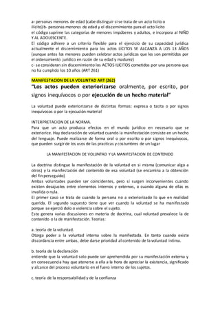 a- personas menores de edad (cabe distinguir si se trata de un acto licito o
ilícito) b- personas menores de edad y el discernimiento para el acto licito
el código suprime las categorías de menores impúberes y adultos, e incorpora al NIÑO
Y AL ADOLESCENTE.
El código adhiere a un criterio flexible para el ejercicio de su capacidad jurídica
actualmente el discernimiento para los actos LICITOS SE ALCANZA A LOS 13 AÑOS
(aunque antes los menores pueden celebrar actos jurídicos que les son permitidos por
el ordenamiento jurídico en razón de su edad y madurez)
c- se consideran sin discernimiento los ACTOS ILICITOS cometidos por una persona que
no ha cumplido los 10 años (ART 261)
MANIFESTACION DE LA VOLUNTAD ART (262)
“Los actos pueden exteriorizarse oralmente, por escrito, por
signos inequívocos o por ejecución de un hecho material”
La voluntad puede exteriorizarse de distintas formas: expresa o tacita o por signos
inequívocos o por la ejecución material
INTERPRETACION DE LA NORMA.
Para que un acto produzca efectos en el mundo jurídico en necesario que se
exteriorice. Hay declaración de voluntad cuando la manifestación consiste en un hecho
del lenguaje. Puede realizarse de forma oral o por escrito o por signos inequívocos,
que pueden surgir de los usos de las practicas y costumbres de un lugar
LA MANIFESTACION DE VOLUNTAD Y LA MANIFESTACION DE CONTENIDO
La doctrina distingue la manifestación de la voluntad en si misma (comunicar algo a
otros) y la manifestación del contenido de esa voluntad (se encamina a la obtención
del fin perseguido)
Ambas voluntades pueden ser coincidentes, pero sí surgen inconvenientes cuando
existen desajustes entre elementos internos y externos, o cuando alguna de ellas es
invalida o nula.
El primer caso se trata de cuando la persona no a exteriorizado lo que en realidad
querida. El segundo supuesto tiene que ver cuando la voluntad se ha manifestado
porque se ejerció dolo o violencia sobre el sujeto.
Esto genera varias discusiones en materia de doctrina, cual voluntad prevalece la de
contenido o la de manifestación. Teorías:
a. teoría de la voluntad.
Otorga poder a la voluntad interna sobre la manifestada. En tanto cuando existe
discordancia entre ambas, debe darse prioridad al contenido de la voluntad intima.
b. teoría de la declaración
entiende que la voluntad solo puede ser aprehendida por su manifestación externa y
en consecuencia hay que atenerse a ella a la hora de apreciar la existencia, significado
y alcance del proceso voluntario en el fuero interno de los sujetos.
c. teoría de la responsabilidad y de la confianza
 