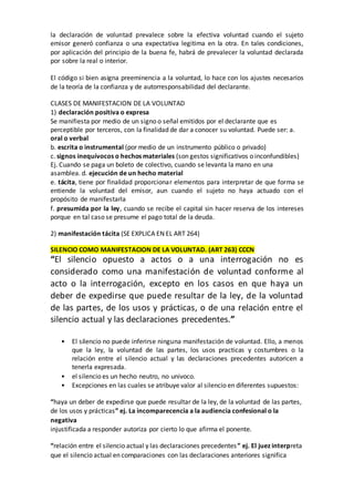 la declaración de voluntad prevalece sobre la efectiva voluntad cuando el sujeto
emisor generó confianza o una expectativa legitima en la otra. En tales condiciones,
por aplicación del principio de la buena fe, habrá de prevalecer la voluntad declarada
por sobre la real o interior.
El código si bien asigna preeminencia a la voluntad, lo hace con los ajustes necesarios
de la teoría de la confianza y de autorresponsabilidad del declarante.
CLASES DE MANIFESTACION DE LA VOLUNTAD
1) declaración positiva o expresa
Se manifiesta por medio de un signo o señal emitidos por el declarante que es
perceptible por terceros, con la finalidad de dar a conocer su voluntad. Puede ser: a.
oral o verbal
b. escrita o instrumental (por medio de un instrumento público o privado)
c. signos inequívocos o hechos materiales (son gestos significativos o inconfundibles)
Ej. Cuando se paga un boleto de colectivo, cuando se levanta la mano en una
asamblea. d. ejecución de un hecho material
e. tácita, tiene por finalidad proporcionar elementos para interpretar de que forma se
entiende la voluntad del emisor, aun cuando el sujeto no haya actuado con el
propósito de manifestarla
f. presumida por la ley, cuando se recibe el capital sin hacer reserva de los intereses
porque en tal caso se presume el pago total de la deuda.
2) manifestación tácita (SE EXPLICA EN EL ART 264)
SILENCIO COMO MANIFESTACION DE LA VOLUNTAD. (ART 263) CCCN
“El silencio opuesto a actos o a una interrogación no es
considerado como una manifestación de voluntad conforme al
acto o la interrogación, excepto en los casos en que haya un
deber de expedirse que puede resultar de la ley, de la voluntad
de las partes, de los usos y prácticas, o de una relación entre el
silencio actual y las declaraciones precedentes.”
• El silencio no puede inferirse ninguna manifestación de voluntad. Ello, a menos
que la ley, la voluntad de las partes, los usos practicas y costumbres o la
relación entre el silencio actual y las declaraciones precedentes autoricen a
tenerla expresada.
• el silencio es un hecho neutro, no univoco.
• Excepciones en las cuales se atribuye valor al silencio en diferentes supuestos:
“haya un deber de expedirse que puede resultar de la ley, de la voluntad de las partes,
de los usos y prácticas” ej. La incomparecencia a la audiencia confesional o la
negativa
injustificada a responder autoriza por cierto lo que afirma el ponente.
“relación entre el silencio actual y las declaraciones precedentes” ej. El juez interpreta
que el silencio actual en comparaciones con las declaraciones anteriores significa
 
