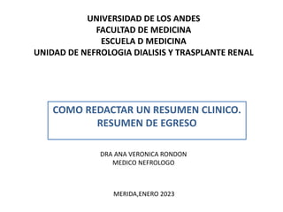 UNIVERSIDAD DE LOS ANDES
FACULTAD DE MEDICINA
ESCUELA D MEDICINA
UNIDAD DE NEFROLOGIA DIALISIS Y TRASPLANTE RENAL
COMO REDACTAR UN RESUMEN CLINICO.
RESUMEN DE EGRESO
DRA ANA VERONICA RONDON
MEDICO NEFROLOGO
MERIDA,ENERO 2023
 