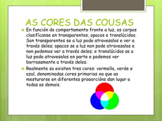 AS CORES DAS COUSAS




En función do comportamento fronte a luz, os corpos
clasifícanse en transparentes, opacos e translúcidos.
Son transparentes se a luz pode atravesalos e ver a
través deles; opacos se a luz non pode atravesalos e
non podemos ver a través deles; e translúcidos se a
luz pode atravesalos en parte e podemos ver
borrosamente a través deles.
Realmente so existen tres cores: vermella, verde e
azul, denominadas cores primarias xa que ao
mesturarse en diferentes proporcións dan lugar a
todas as demais.

 