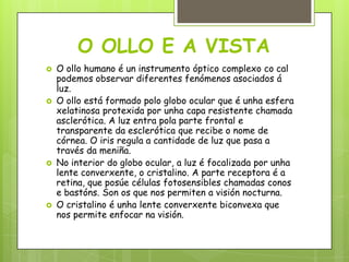 O OLLO E A VISTA








O ollo humano é un instrumento óptico complexo co cal
podemos observar diferentes fenómenos asociados á
luz.
O ollo está formado polo globo ocular que é unha esfera
xelatinosa protexida por unha capa resistente chamada
asclerótica. A luz entra pola parte frontal e
transparente da esclerótica que recibe o nome de
córnea. O iris regula a cantidade de luz que pasa a
través da meniña.
No interior do globo ocular, a luz é focalizada por unha
lente converxente, o cristalino. A parte receptora é a
retina, que posúe células fotosensibles chamadas conos
e bastóns. Son os que nos permiten a visión nocturna.
O cristalino é unha lente converxente biconvexa que
nos permite enfocar na visión.

 
