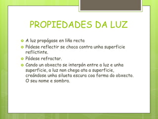 PROPIEDADES DA LUZ





A luz propágase en liña recta
Pódese reflectir se choca contra unha superficie
reflictinte.
Pódese refractar.
Cando un obxecto se interpón entre a luz e unha
superficie, a luz non chega ata a superficie,
creándose unha silueta escura coa forma do obxecto.
O seu nome e sombra.

 
