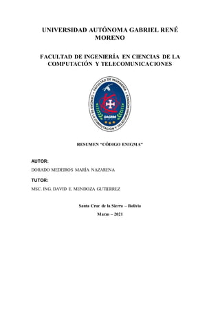 UNIVERSIDAD AUTÓNOMA GABRIEL RENÉ
MORENO
FACULTAD DE INGENIERÍA EN CIENCIAS DE LA
COMPUTACIÓN Y TELECOMUNICACIONES
RESUMEN “CÓDIGO ENIGMA”
AUTOR:
DORADO MEDEIROS MARÍA NAZARENA
TUTOR:
MSC. ING. DAVID E. MENDOZA GUTIERREZ
Santa Cruz de la Sierra – Bolivia
Marzo – 2021
 