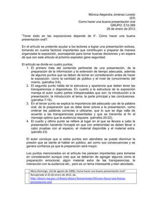 Mónica Alejandra Jiménez Loredo
                                                                               ISTI
                                             Como hacer una buena presentación oral
                                                                  GRUPO: E12-389
                                                               26 de enero de 2012

“Tener éxito en las exposiciones depende de ti”. Cómo hacer una buena
presentación oral?.

En el artículo se pretende ayudar a los lectores a lograr una presentación exitosa,
tomando en cuenta factores importantes que contribuyen a preparar de manera
organizada la exposición, aconsejando para tomar buenas decisiones y en espera
de que con este articulo el próximo expositor gane seguridad.

El artículo se divide en cuatro puntos:
    1. El primero trata del contenido pertinente de una presentación, de la
        preparación de la información y la extensión de tiempo adecuada, además
        de algunos puntos que se deben de tomar en consideración antes de hacer
        la exposición, como la cantidad de público y el nivel de conocimiento del
        mismo. (párrafos 3-6).
    2. El segundo punto habla de la estructura y apariencia que deben tener las
        transparencias o diapositivas. En cuanto a la estructura de la exposición
        maneja el autor cuatro partes indispensables que son: la introducción a la
        presentación, la introducción al tema, la parte principal y las conclusiones.
        (párrafos 7-19).
    3. En el tercer punto se explica la importancia del adecuado uso de la palabra
        oral, de la preparación que se debe tener previa a la presentación, como
        ordenar las palabras correctas a utilizarse, que lo que se diga valla de
        acuerdo a las transparencias presentadas y que se transmita al fin el
        mensaje optimo que la audiencia requiere. (párrafos 20-22).
    4. El cuarto y último punto se refiere al lugar en el que se llevara a cabo la
        presentación haciendo hincapié en que con anterioridad se deben llevar a
        cabo pruebas con el espacio, el material disponible y el material extra.
        (párrafo 23)

   El autor concluye que si estos puntos son atendidos se puede disminuir la
   presión que se siente al hablar en público, así como sus consecuencias y se
   ganara confianza ya que la preparación será mayor.

   Los puntos mencionados en el artículo me parecen importantes para tomarse
   en consideración aunque creo que se deberían de agregar algunos como la
   preparación emocional, algún material extra de las transparencias, la
   interacción con la audiencia etc., pero es un tema interesante y bien abordado.

      Mery Domingo. (14 de agosto de 2006). Como hacer una buena presentación oral?
      Recuperado el 25 de enero de 2012, de,
      http://dmery.ing.puc.cl/dmery/dmery/herramientas/bfcomo-hacer-una-buena-
      presentacion-oral
 