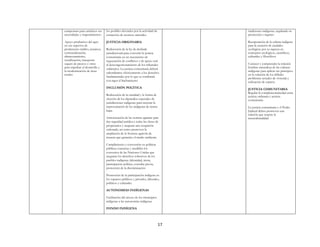 17
campesinas para satisfacer sus
necesidades y requerimientos.
Apoyo productivo del agro
en sus aspectos de
producción crédito, insumos,
comercialización,
almacenamiento,
tecnificación, transporte
seguro de precios y otros
para impulsar el desarrollo y
la modernización de áreas
rurales
los posibles afectados por la actividad de
extracción de recursos naturales.
JUSTICIA ORIGINARIA
Rediscusión de la ley de deslinde
jurisdiccional para convertir la justicia
comunitaria en un mecanismo de
negociación de conflictos y de apoyo real
al descongestionamiento de los tribunales
ordinarios. La justicia comunitaria deberá
subordinarse efectivamente a los derechos
fundamentales por lo que se combatirá
con rigor el linchamiento
INCLUSIÓN POLÍTICA
Rediscusión de la cantidad y la forma de
elección de los diputados especiales de
jurisdicciones indígenas para mejorar la
representación de los indígenas de tierras
bajas
Armonización de las normas agrarias para
dar seguridad jurídica a todas las clases de
propietarios y asegurar una ocupación
ordenada, así como promover la
ampliación de la frontera agrícola de
manera que garantice el medio ambiente
Cumplimiento y conversión en políticas
públicas concretas y medibles los
convenios de las Naciones Unidas que
aseguran los derechos colectivos de los
pueblos indígenas (identidad, tierra,
participación política, consulta previa,
protección de la discriminación
Promoción de la participación indígena en
los espacios públicos y privados, laborales,
políticos y culturales
AUTONOMÍAS INDÍGENAS
Facilitación del acceso de los municipios
indígenas a las autonomías indígenas
FONDO INDÍGENA
tradiciones indígenas, regulando su
protección y registro
Recuperación de la cultura indígena
para la creación de ciudades
ecológicas por su riqueza en
conceptos ecológicos, científicos,
culturales y filosóficos
Conocer y comprender la relación
hombre-naturaleza de las culturas
indígenas para aplicar sus principios
en la solución de los difíciles
problemas actuales de vivienda y
utilización de espacio.
JUSTICIA COMUNITARIA
Regular la complementariedad entre
justicia ordinaria y justicia
comunitaria
La justicia comunitaria y el Poder
Judicial deben promover una
relación que respete la
interculturalidad
 