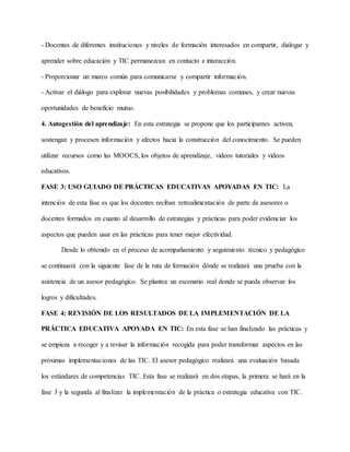 - Docentes de diferentes instituciones y niveles de formación interesados en compartir, dialogar y
aprender sobre educación y TIC permanezcan en contacto e interacción.
- Proporcionar un marco común para comunicarse y compartir información.
- Activar el diálogo para explorar nuevas posibilidades y problemas comunes, y crear nuevas
oportunidades de beneficio mutuo.
4. Autogestión del aprendizaje: En esta estrategia se propone que los participantes activen,
sostengan y procesen información y afectos hacia la construcción del conocimiento. Se pueden
utilizar recursos como las MOOCS, los objetos de aprendizaje, videos tutoriales y videos
educativos.
FASE 3: USO GUIADO DE PRÁCTICAS EDUCATIVAS APOYADAS EN TIC: La
intención de esta fase es que los docentes reciban retroalimentación de parte de asesores o
docentes formados en cuanto al desarrollo de estrategias y prácticas para poder evidenciar los
aspectos que pueden usar en las prácticas para tener mejor efectividad.
Desde lo obtenido en el proceso de acompañamiento y seguimiento técnico y pedagógico
se continuará con la siguiente fase de la ruta de formación dónde se realizará una prueba con la
asistencia de un asesor pedagógico. Se plantea un escenario real donde se pueda observar los
logros y dificultades.
FASE 4: REVISIÓN DE LOS RESULTADOS DE LA IMPLEMENTACIÓN DE LA
PRÁCTICA EDUCATIVA APOYADA EN TIC: En esta fase se han finalizado las prácticas y
se empieza a recoger y a revisar la información recogida para poder transformar aspectos en las
próximas implementaciones de las TIC. El asesor pedagógico realizará una evaluación basada
los estándares de competencias TIC. Esta fase se realizará en dos etapas, la primera se hará en la
fase 3 y la segunda al finalizar la implementación de la práctica o estrategia educativa con TIC.
 