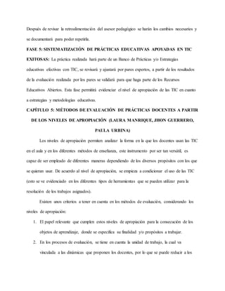 Después de revisar la retroalimentación del asesor pedagógico se harán los cambios necesarios y
se documentará para poder repetirla.
FASE 5: SISTEMATIZACIÓN DE PRÁCTICAS EDUCATIVAS APOYADAS EN TIC
EXITOSAS: La práctica realizada hará parte de un Banco de Prácticas y/o Estrategias
educativas efectivas con TIC, se revisará y ajustará por pares expertos, a partir de los resultados
de la evaluación realizada por los pares se validará para que haga parte de los Recursos
Educativos Abiertos. Esta fase permitirá evidenciar el nivel de apropiación de las TIC en cuanto
a estrategias y metodologías educativas.
CAPÍTULO 5: MÉTODOS DE EVALUACIÓN DE PRÁCTICAS DOCENTES A PARTIR
DE LOS NIVELES DE APROPIACIÓN (LAURA MANRIQUE, JHON GUERRERO,
PAULA URBINA)
Los niveles de apropiación permiten analizar la forma en la que los docentes usan las TIC
en el aula y en los diferentes métodos de enseñanza, este instrumento por ser tan versátil, es
capaz de ser empleado de diferentes maneras dependiendo de los diversos propósitos con los que
se quieran usar. De acuerdo al nivel de apropiación, se empieza a condicionar el uso de las TIC
(esto se ve evidenciado en los diferentes tipos de herramientas que se pueden utilizar para la
resolución de los trabajos asignados).
Existen unos criterios a tener en cuenta en los métodos de evaluación, considerando los
niveles de apropiación:
1. El papel relevante que cumplen estos niveles de apropiación para la consecución de los
objetos de aprendizaje, donde se especifica su finalidad y/o propósitos a trabajar.
2. En los procesos de evaluación, se tiene en cuenta la unidad de trabajo, la cual va
vinculada a las dinámicas que proponen los docentes, por lo que se puede reducir a los
 
