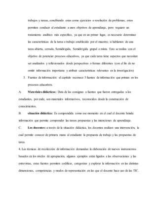 trabajos y tareas, concibiendo estas como ejercicios o resolución de problemas; estos
permiten conducir al estudiante a unos objetivos de aprendizaje, pero requiere un
tratamiento analítico más específico, ya que en un primer lugar, es necesario determinar
las características de la tarea o trabajo establecido por el maestro; si hablamos de una
tarea abierta, cerrada, Semidirigida, Semidirigida grupal o mixta. Esto se realiza con el
objetivo de potenciar procesos educativos, ya que cada tarea tiene aspectos que necesitan
ser analizados y reflexionados desde perspectivas o formas diferentes (con el fin de no
omitir información importante y atribuir características relevantes en la investigación)
3. Fuentes de información: el capítulo reconoce 3 fuentes de información que priman en los
procesos educativos.
A. Materiales didácticos: Data de las consignas o fuentes que fueron entregadas a los
estudiantes, por ende, son materiales informativos, reconocidos desde la construcción de
conocimientos.
B. situación didáctica: Es comprendida como ese momento en el cual el docente brinda
información que permite comprender las tareas propuestas y las intenciones de aprendizaje.
C. Los docentes: a través de la situación didáctica, los docentes realizan una intervención, la
cual permite conocer de primera mano al estudiante la propuesta de trabajo y las propuestas de
tarea.
4. Las técnicas de recolección de información demandan la elaboración de nuevos instrumentos
basados en los niveles de apropiación, algunos ejemplos están ligados a las observaciones y las
entrevistas, estas fuentes permiten codificar, categorizar y explorar la información en las distintas
dimensiones, competencias y modos de representación en las que el docente hace uso de las TIC.
 