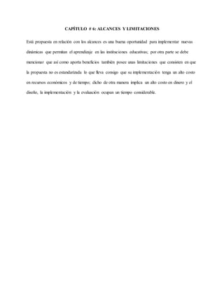 CAPÍTULO # 6: ALCANCES Y LIMITACIONES
Está propuesta en relación con los alcances es una buena oportunidad para implementar nuevas
dinámicas que permitan el aprendizaje en las instituciones educativas; por otra parte se debe
mencionar que así como aporta beneficios también posee unas limitaciones que consisten en que
la propuesta no es estandarizada lo que lleva consigo que su implementación tenga un alto costo
en recursos económicos y de tiempo; dicho de otra manera implica un alto costo en dinero y el
diseño, la implementación y la evaluación ocupan un tiempo considerable.
 